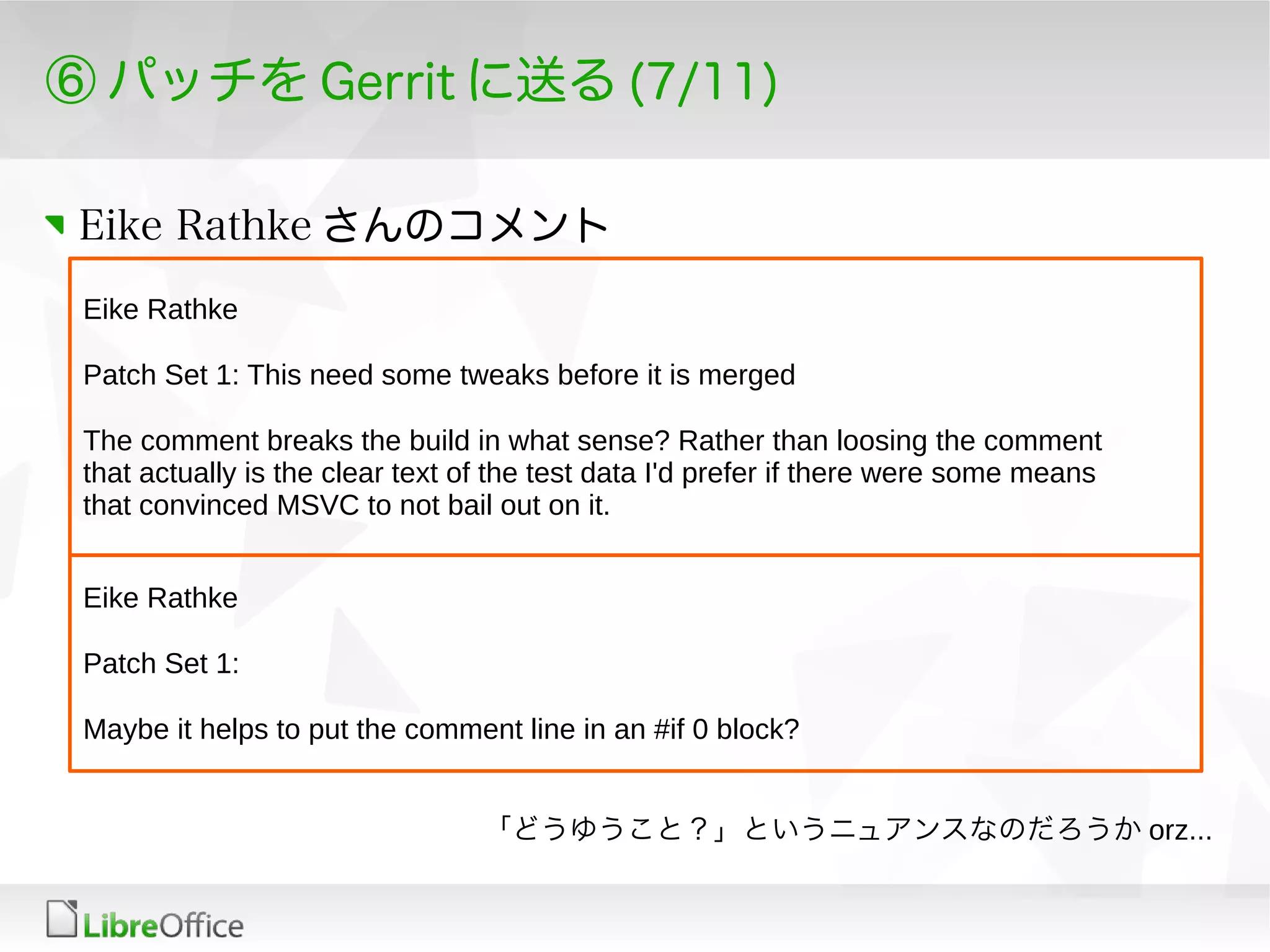 ⑥ パッチを Gerrit に送る (7/11)
Eike Rathke さんのコメント
Eike Rathke
Patch Set 1: This need some tweaks before it is merged
The comment breaks the build in what sense? Rather than loosing the comment
that actually is the clear text of the test data I'd prefer if there were some means
that convinced MSVC to not bail out on it.
Eike Rathke
Patch Set 1:
Maybe it helps to put the comment line in an #if 0 block?
「どうゆうこと？」というニュアンスなのだろうか orz...
 