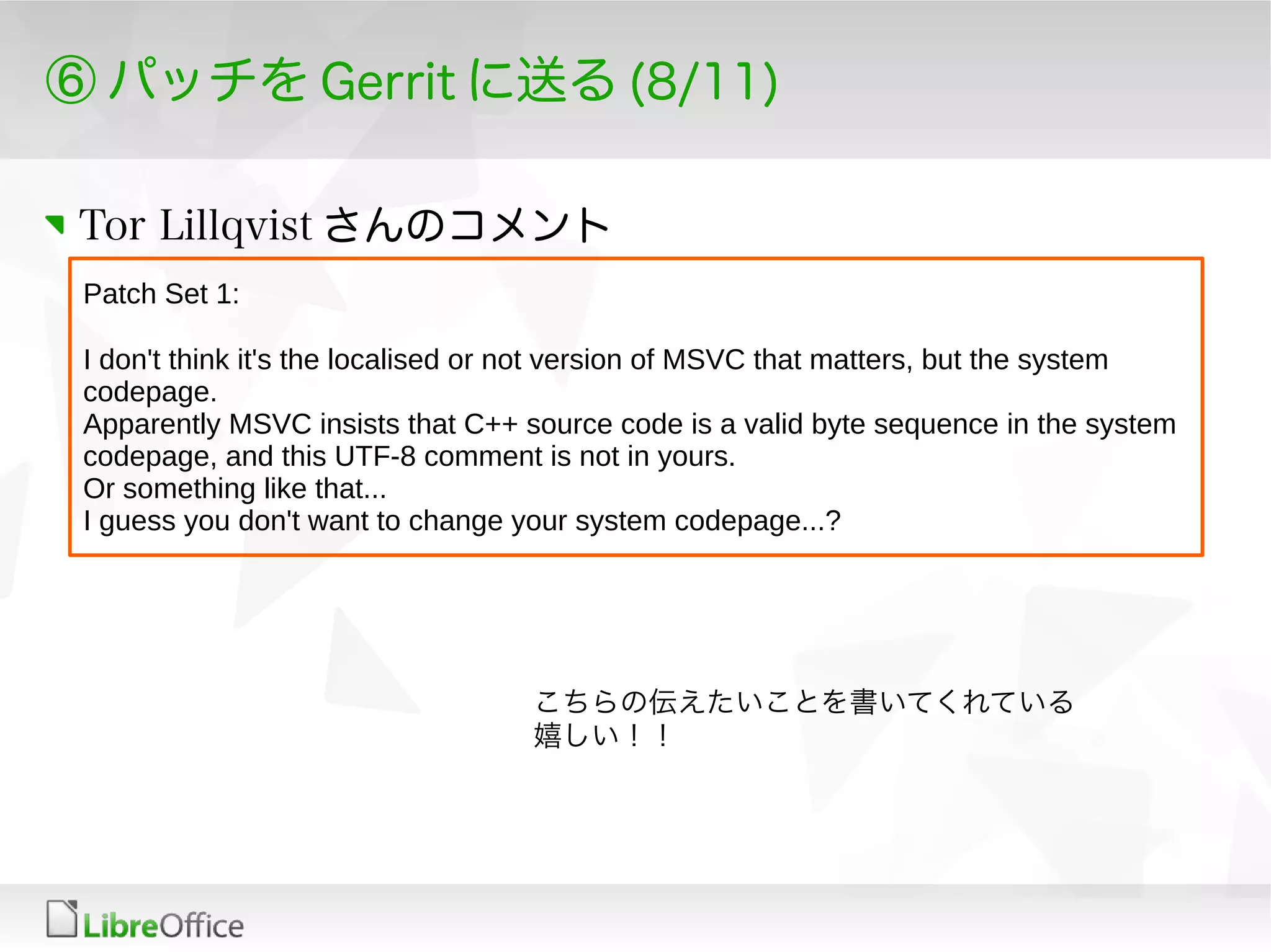 ⑥ パッチを Gerrit に送る (8/11)
Tor Lillqvist さんのコメント
Patch Set 1:
I don't think it's the localised or not version of MSVC that matters, but the system
codepage.
Apparently MSVC insists that C++ source code is a valid byte sequence in the system
codepage, and this UTF-8 comment is not in yours.
Or something like that...
I guess you don't want to change your system codepage...?
こちらの伝えたいことを書いてくれている
嬉しい！！
 