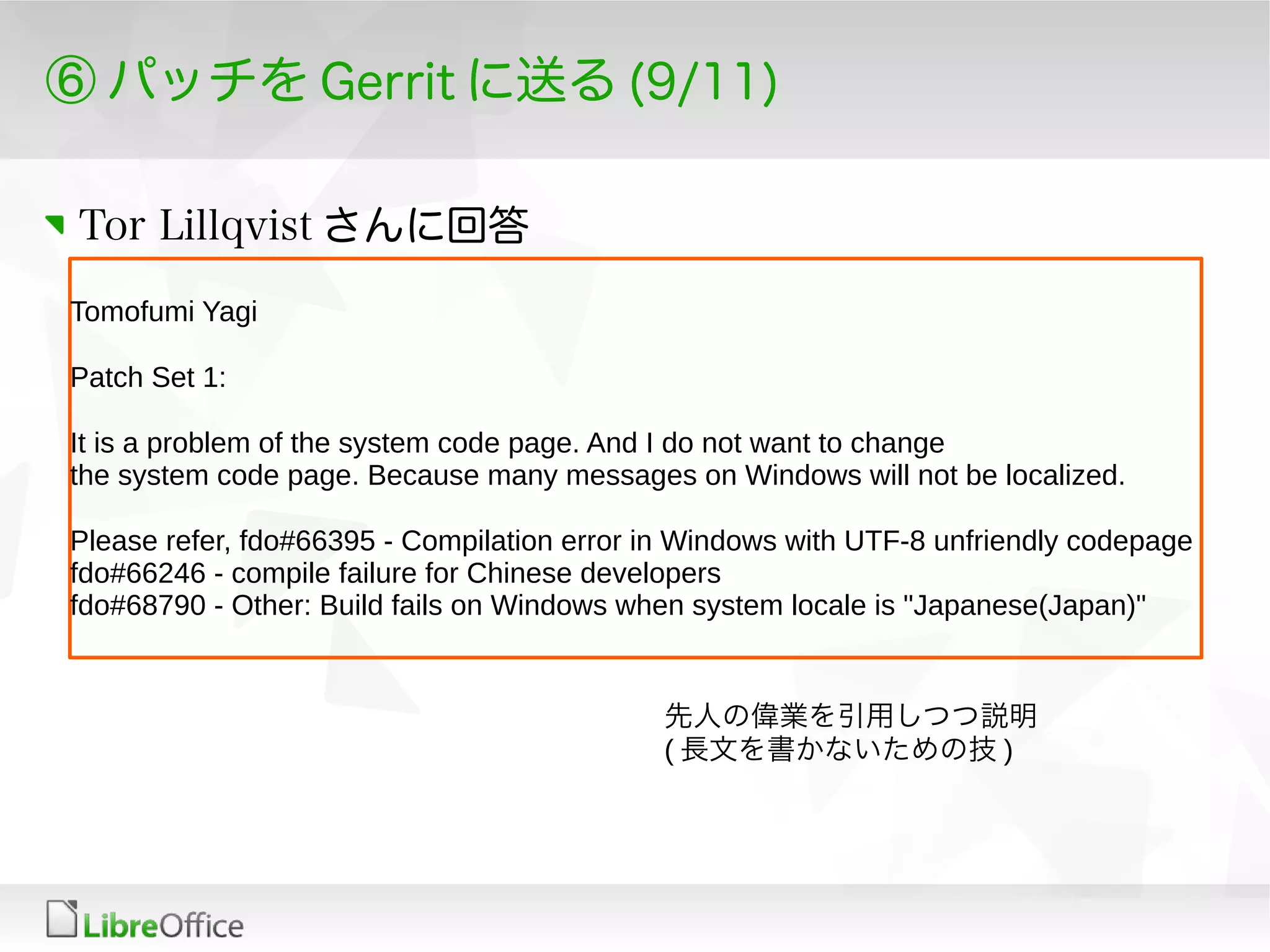 ⑥ パッチを Gerrit に送る (9/11)
Tor Lillqvist さんに回答
Tomofumi Yagi
Patch Set 1:
It is a problem of the system code page. And I do not want to change
the system code page. Because many messages on Windows will not be localized.
Please refer, fdo#66395 - Compilation error in Windows with UTF-8 unfriendly codepage
fdo#66246 - compile failure for Chinese developers
fdo#68790 - Other: Build fails on Windows when system locale is "Japanese(Japan)"
先人の偉業を引用しつつ説明
( 長文を書かないための技 )
 