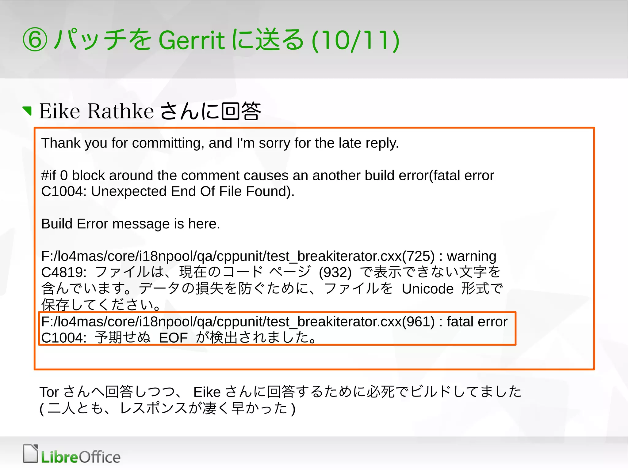 ⑥ パッチを Gerrit に送る (10/11)
Eike Rathke さんに回答
Thank you for committing, and I'm sorry for the late reply.
#if 0 block around the comment causes an another build error(fatal error
C1004: Unexpected End Of File Found).
Build Error message is here.
F:/lo4mas/core/i18npool/qa/cppunit/test_breakiterator.cxx(725) : warning
C4819: ファイルは、現在のコード ページ (932) で表示できない文字を
含んでいます。データの損失を防ぐために、ファイルを Unicode 形式で
保存してください。
F:/lo4mas/core/i18npool/qa/cppunit/test_breakiterator.cxx(961) : fatal error
C1004: 予期せぬ EOF が検出されました。
Tor さんへ回答しつつ、 Eike さんに回答するために必死でビルドしてました
( 二人とも、レスポンスが凄く早かった )
 
