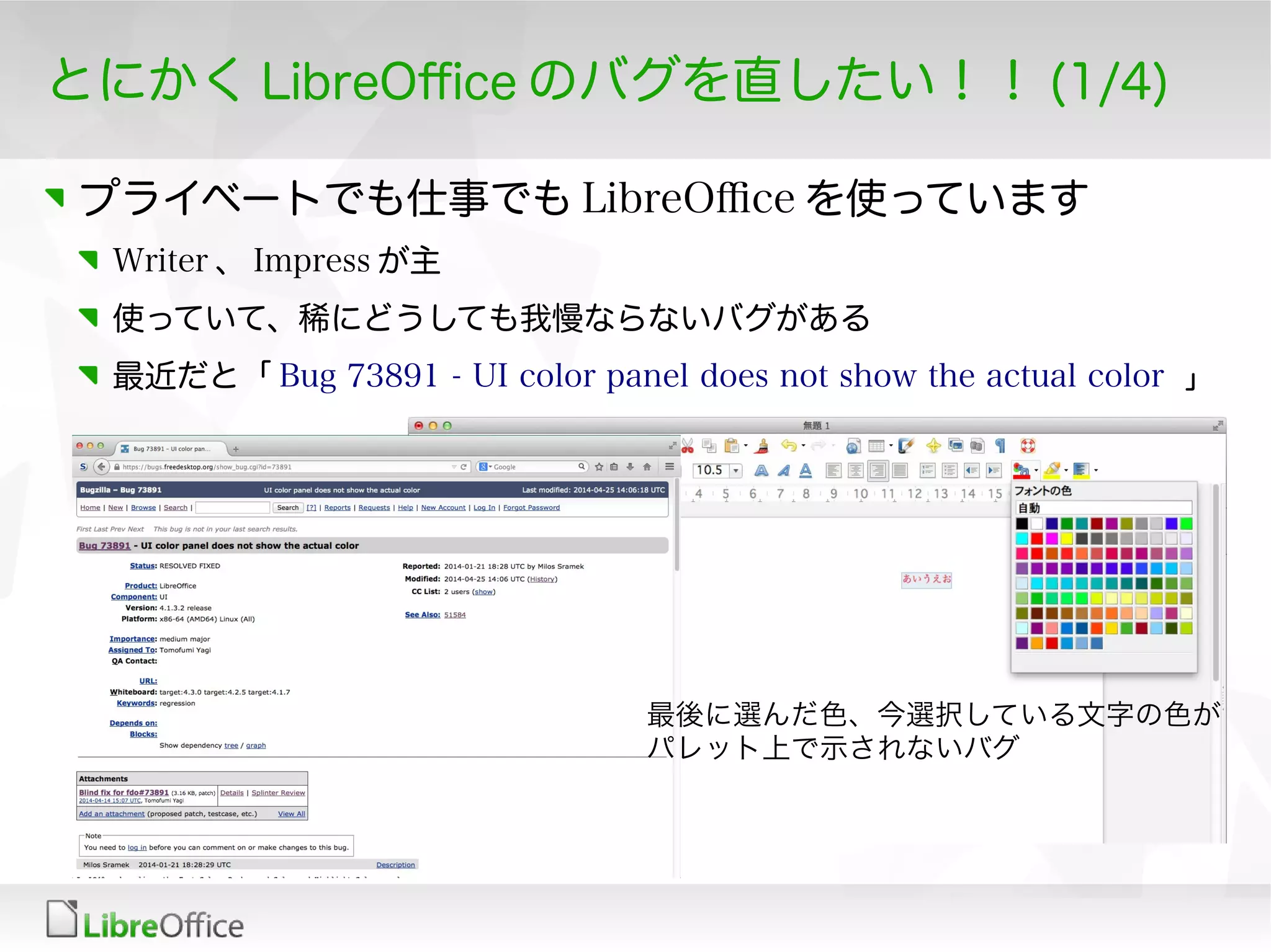 とにかく LibreOfce のバグを直したい！！ (1/4)
プライベートでも仕事でも LibreOfce を使っています
Writer 、 Impress が主
使っていて、稀にどうしても我慢ならないバグがある
最近だと「 Bug 73891 - UI color panel does not show the actual color 」
最後に選んだ色、今選択している文字の色が
パレット上で示されないバグ
 