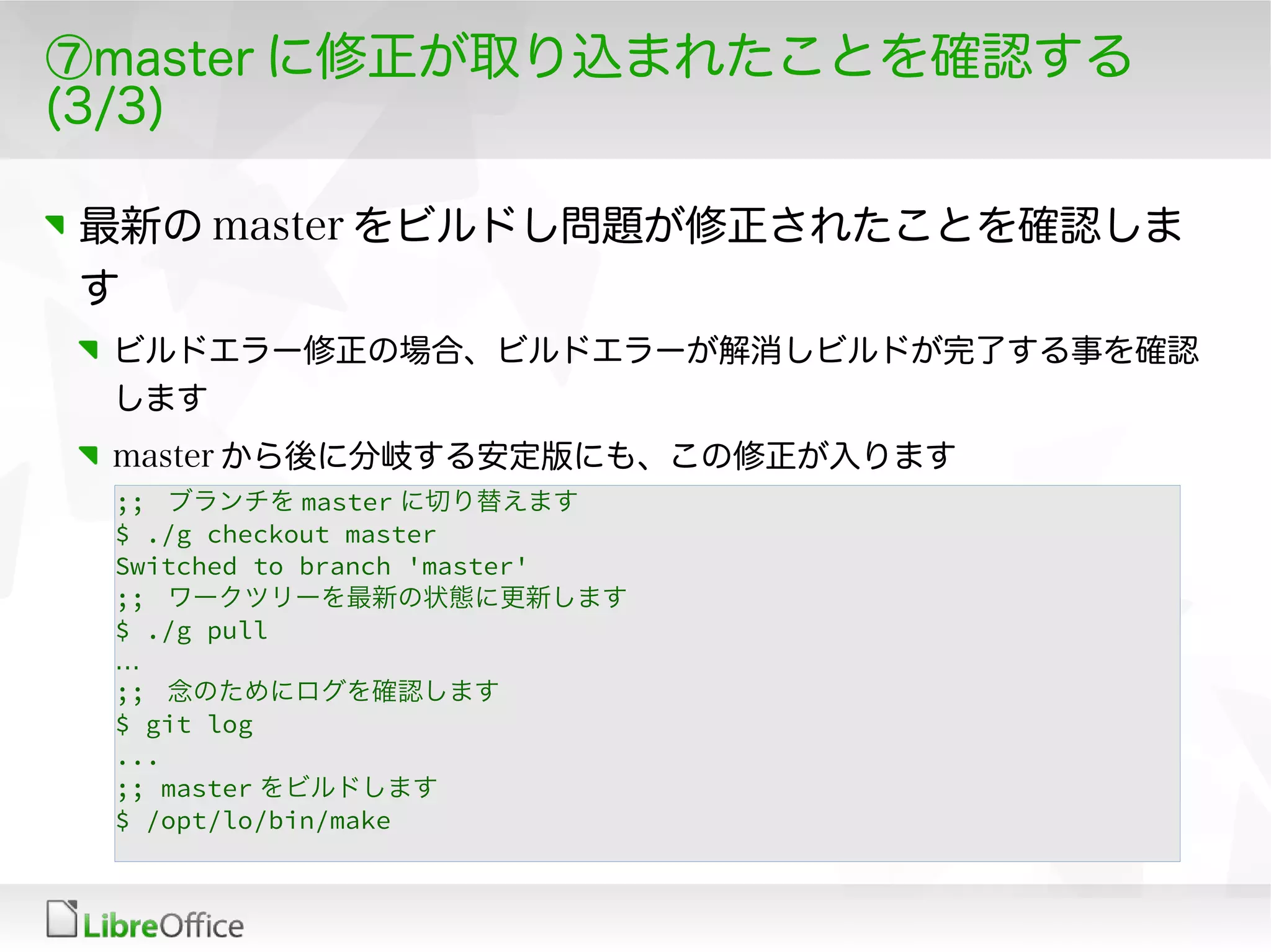 ⑦master に修正が取り込まれたことを確認する
(3/3)
最新の master をビルドし問題が修正されたことを確認しま
す
ビルドエラー修正の場合、ビルドエラーが解消しビルドが完了する事を確認
します
master から後に分岐する安定版にも、この修正が入ります
;; ブランチを master に切り替えます
$ ./g checkout master
Switched to branch 'master'
;; ワークツリーを最新の状態に更新します
$ ./g pull
…
;; 念のためにログを確認します
$ git log
...
;; master をビルドします
$ /opt/lo/bin/make
 