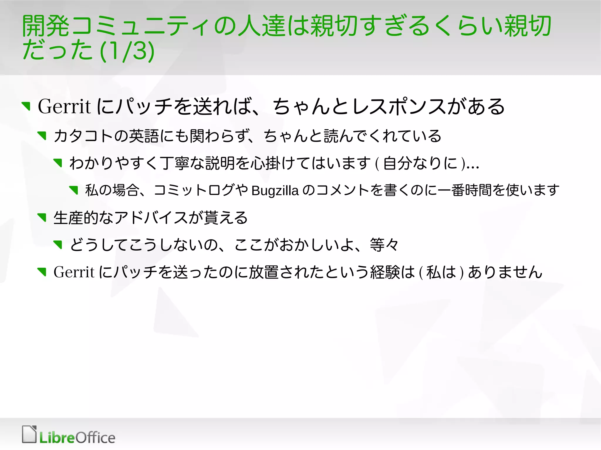 開発コミュニティの人達は親切すぎるくらい親切
だった (1/3)
Gerrit にパッチを送れば、ちゃんとレスポンスがある
カタコトの英語にも関わらず、ちゃんと読んでくれている
わかりやすく丁寧な説明を心掛けてはいます ( 自分なりに )...
私の場合、コミットログや Bugzilla のコメントを書くのに一番時間を使います
生産的なアドバイスが貰える
どうしてこうしないの、ここがおかしいよ、等々
Gerrit にパッチを送ったのに放置されたという経験は ( 私は ) ありません
 