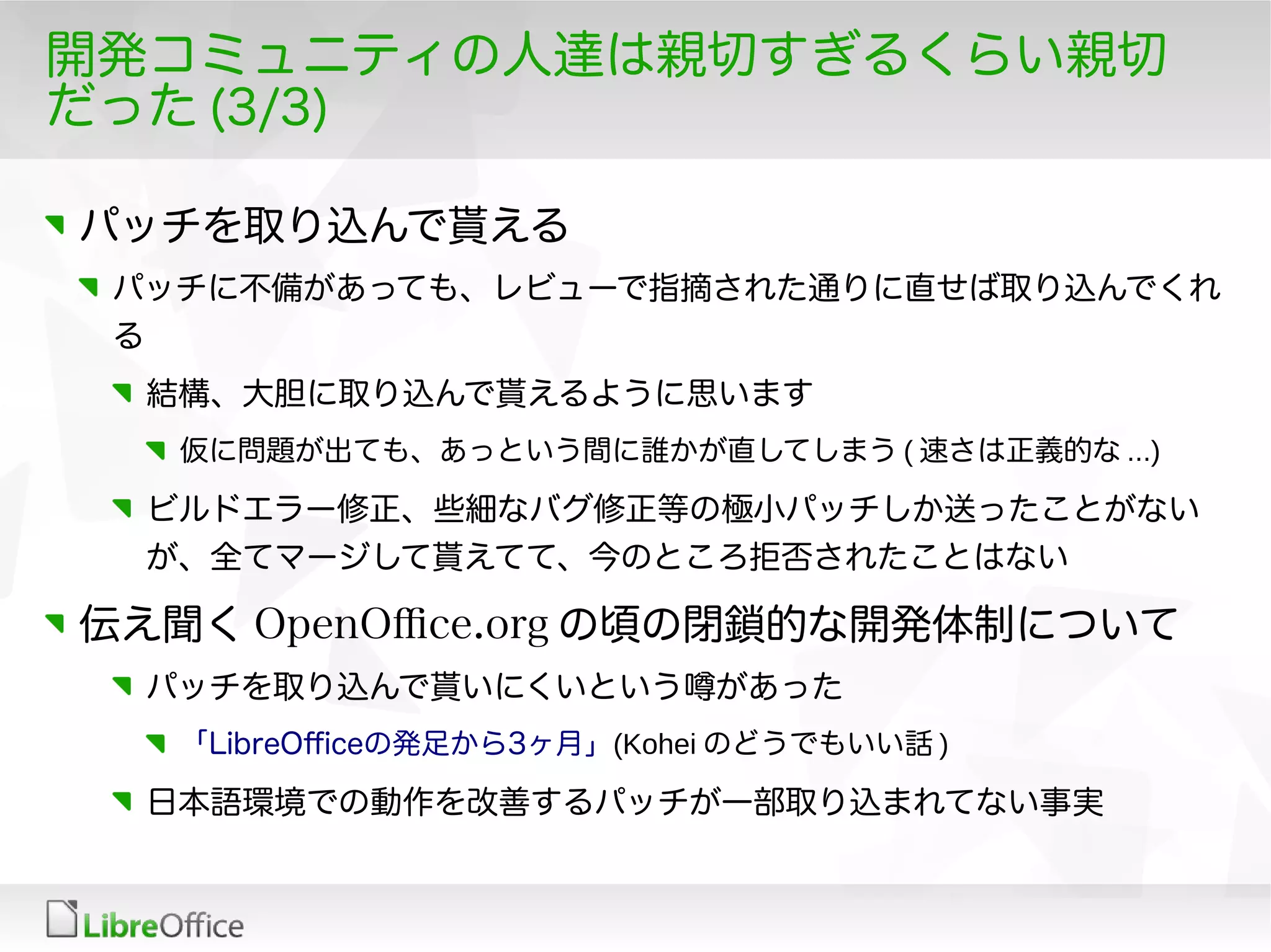 開発コミュニティの人達は親切すぎるくらい親切
だった (3/3)
パッチを取り込んで貰える
パッチに不備があっても、レビューで指摘された通りに直せば取り込んでくれ
る
結構、大胆に取り込んで貰えるように思います
仮に問題が出ても、あっという間に誰かが直してしまう ( 速さは正義的な ...)
ビルドエラー修正、些細なバグ修正等の極小パッチしか送ったことがない
が、全てマージして貰えてて、今のところ拒否されたことはない
伝え聞く OpenOfce.org の頃の閉鎖的な開発体制について
パッチを取り込んで貰いにくいという噂があった
「LibreOfceの発足から3ヶ月」(Kohei のどうでもいい話 )
日本語環境での動作を改善するパッチが一部取り込まれてない事実
 