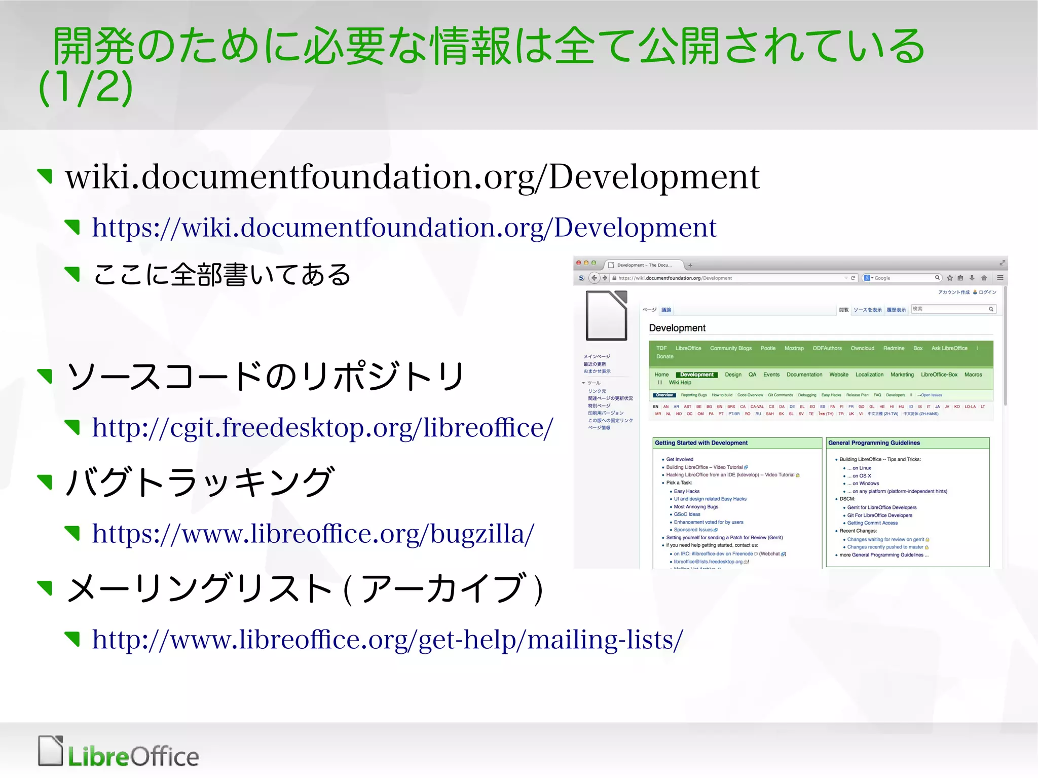 開発のために必要な情報は全て公開されている
(1/2)
wiki.documentfoundation.org/Development
https://wiki.documentfoundation.org/Development
ここに全部書いてある
ソースコードのリポジトリ
http://cgit.freedesktop.org/libreofce/
バグトラッキング
https://www.libreofce.org/bugzilla/
メーリングリスト ( アーカイブ )
http://www.libreofce.org/get-help/mailing-lists/
 