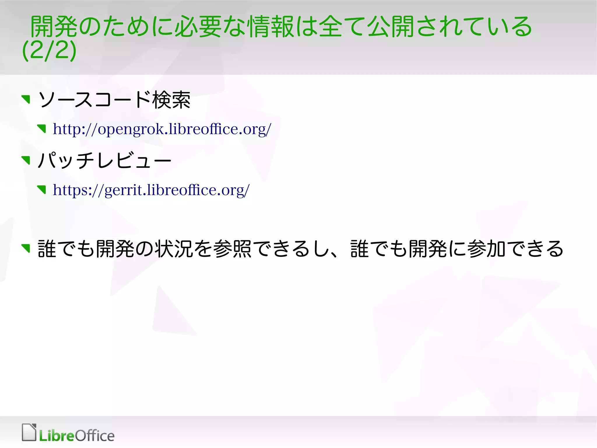 開発のために必要な情報は全て公開されている
(2/2)
ソースコード検索
http://opengrok.libreofce.org/
パッチレビュー
https://gerrit.libreofce.org/
誰でも開発の状況を参照できるし、誰でも開発に参加できる
 