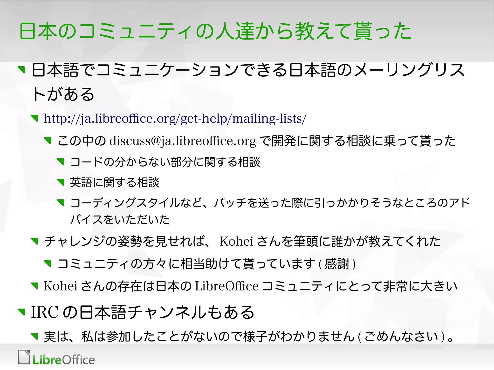 日本のコミュニティの人達から教えて貰った
日本語でコミュニケーションできる日本語のメーリングリス
トがある
http://ja.libreofce.org/get-help/mailing-lists/
この中の discuss@ja.libreofce.org で開発に関する相談に乗って貰った
コードの分からない部分に関する相談
英語に関する相談
コーディングスタイルなど、パッチを送った際に引っかかりそうなところのアド
バイスをいただいた
チャレンジの姿勢を見せれば、 Kohei さんを筆頭に誰かが教えてくれた
コミュニティの方々に相当助けて貰っています ( 感謝 )
Kohei さんの存在は日本の LibreOfce コミュニティにとって非常に大きい
IRC の日本語チャンネルもある
実は、私は参加したことがないので様子がわかりません ( ごめんなさい ) 。
 