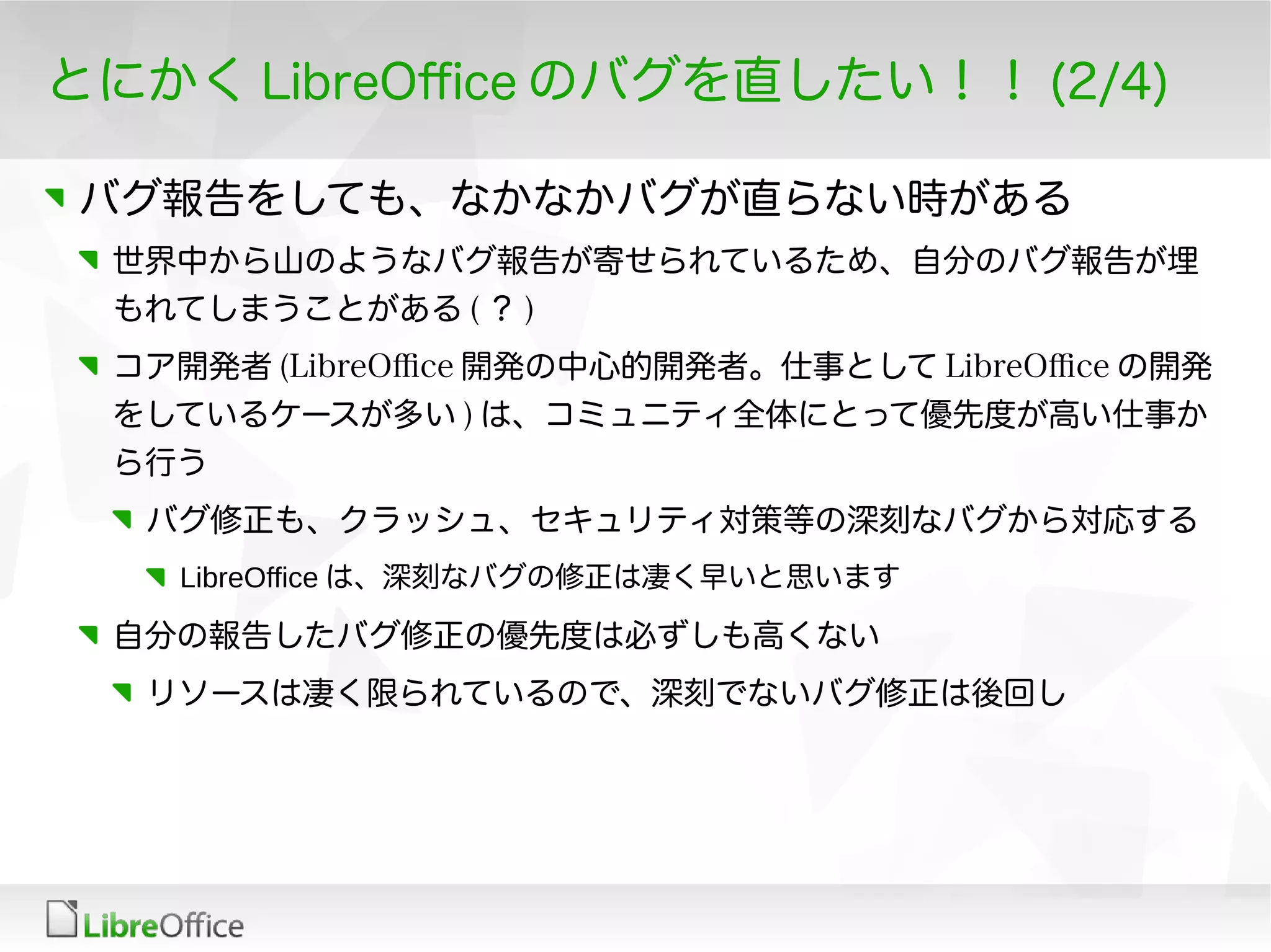 とにかく LibreOfce のバグを直したい！！ (2/4)
バグ報告をしても、なかなかバグが直らない時がある
世界中から山のようなバグ報告が寄せられているため、自分のバグ報告が埋
もれてしまうことがある ( ？ )
コア開発者 (LibreOfce 開発の中心的開発者。仕事として LibreOfce の開発
をしているケースが多い ) は、コミュニティ全体にとって優先度が高い仕事か
ら行う
バグ修正も、クラッシュ、セキュリティ対策等の深刻なバグから対応する
LibreOffice は、深刻なバグの修正は凄く早いと思います
自分の報告したバグ修正の優先度は必ずしも高くない
リソースは凄く限られているので、深刻でないバグ修正は後回し
 