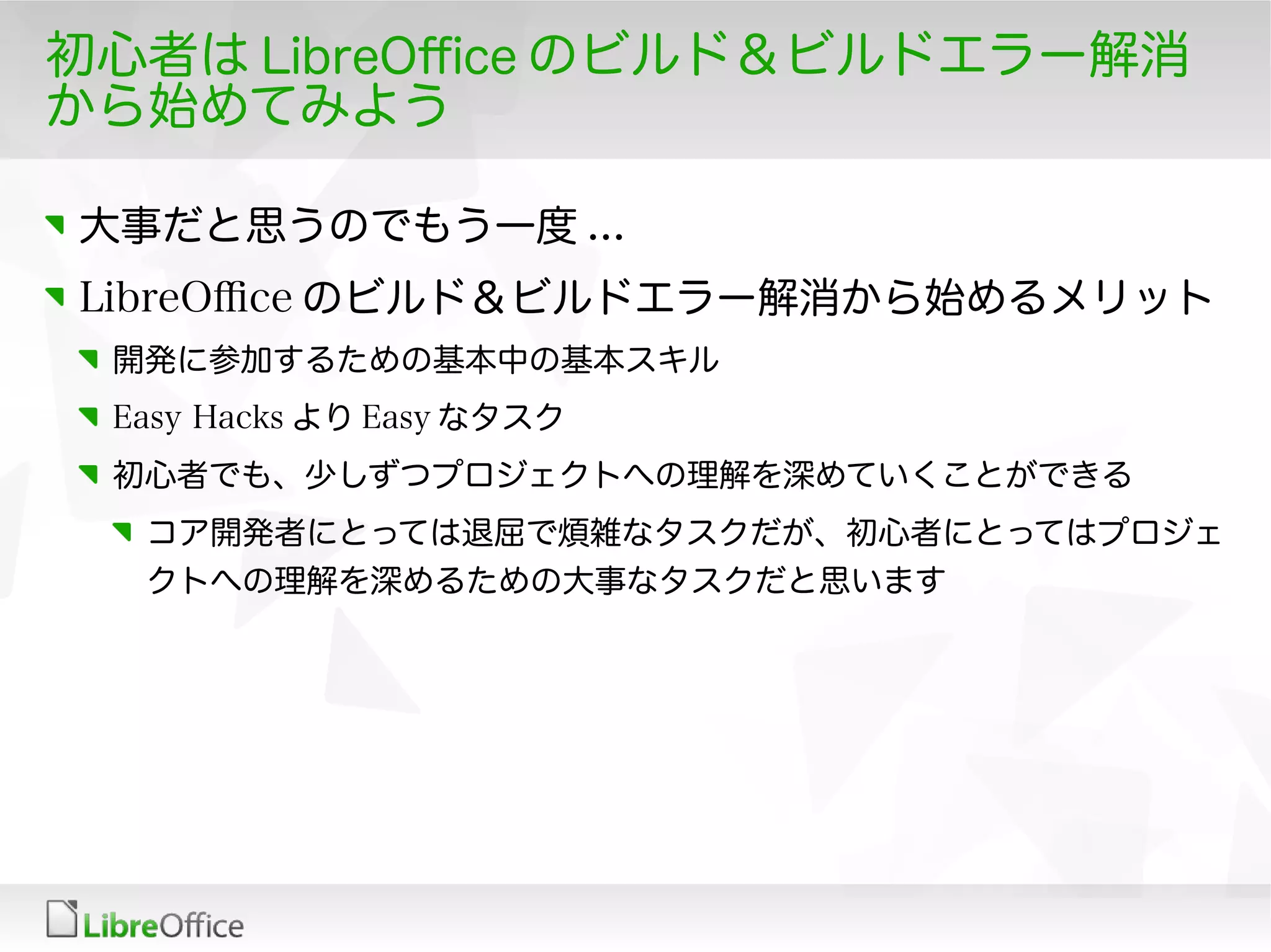 初心者は LibreOfce のビルド＆ビルドエラー解消
から始めてみよう
大事だと思うのでもう一度 ...
LibreOfce のビルド＆ビルドエラー解消から始めるメリット
開発に参加するための基本中の基本スキル
Easy Hacks より Easy なタスク
初心者でも、少しずつプロジェクトへの理解を深めていくことができる
コア開発者にとっては退屈で煩雑なタスクだが、初心者にとってはプロジェ
クトへの理解を深めるための大事なタスクだと思います
 
