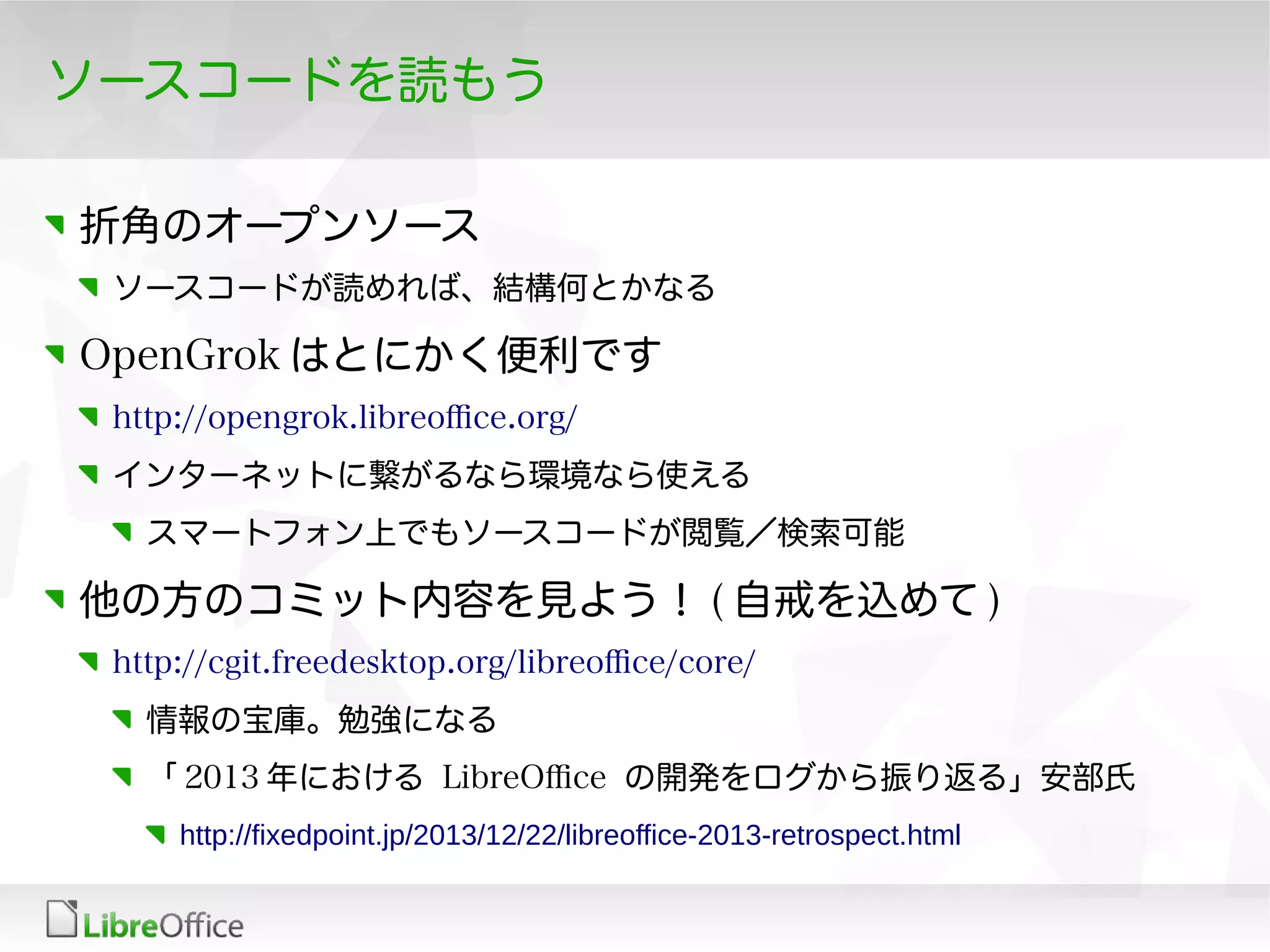 ソースコードを読もう
折角のオープンソース
ソースコードが読めれば、結構何とかなる
OpenGrok はとにかく便利です
http://opengrok.libreofce.org/
インターネットに繋がるなら環境なら使える
スマートフォン上でもソースコードが閲覧／検索可能
他の方のコミット内容を見よう！ ( 自戒を込めて )
http://cgit.freedesktop.org/libreofce/core/
情報の宝庫。勉強になる
「 2013 年における LibreOfce の開発をログから振り返る」安部氏
http://fixedpoint.jp/2013/12/22/libreoffice-2013-retrospect.html
 