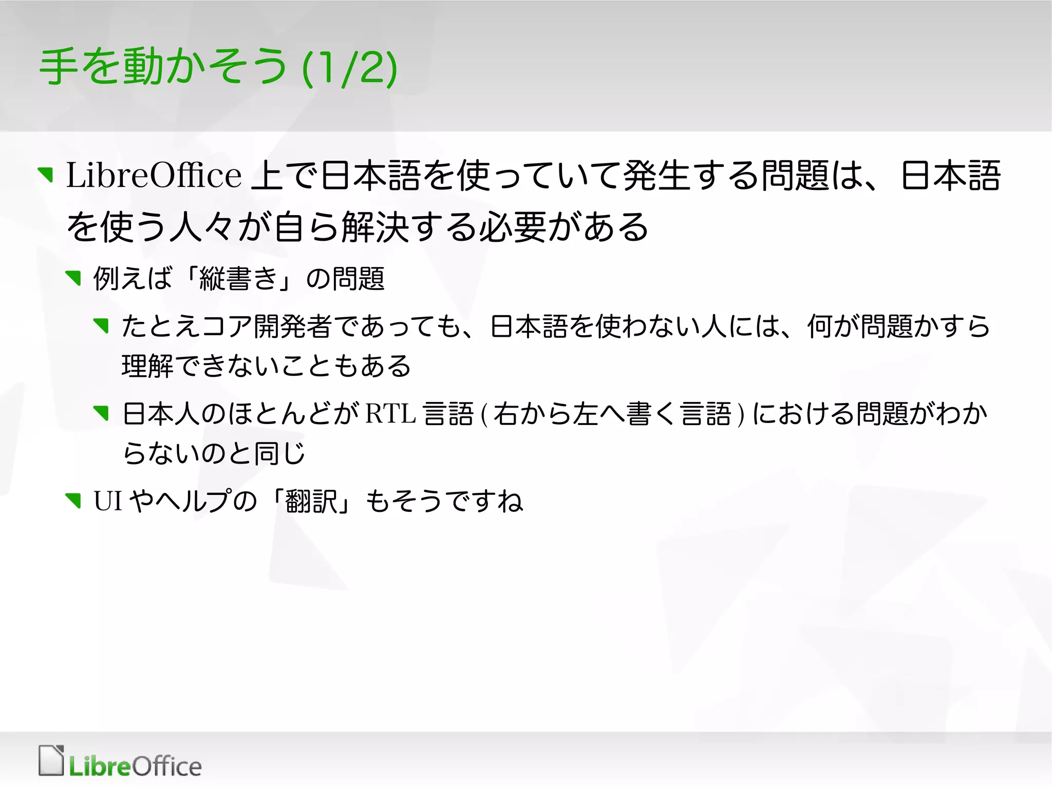 手を動かそう (1/2)
LibreOfce 上で日本語を使っていて発生する問題は、日本語
を使う人々が自ら解決する必要がある
例えば「縦書き」の問題
たとえコア開発者であっても、日本語を使わない人には、何が問題かすら
理解できないこともある
日本人のほとんどが RTL 言語 ( 右から左へ書く言語 ) における問題がわか
らないのと同じ
UI やヘルプの「翻訳」もそうですね
 