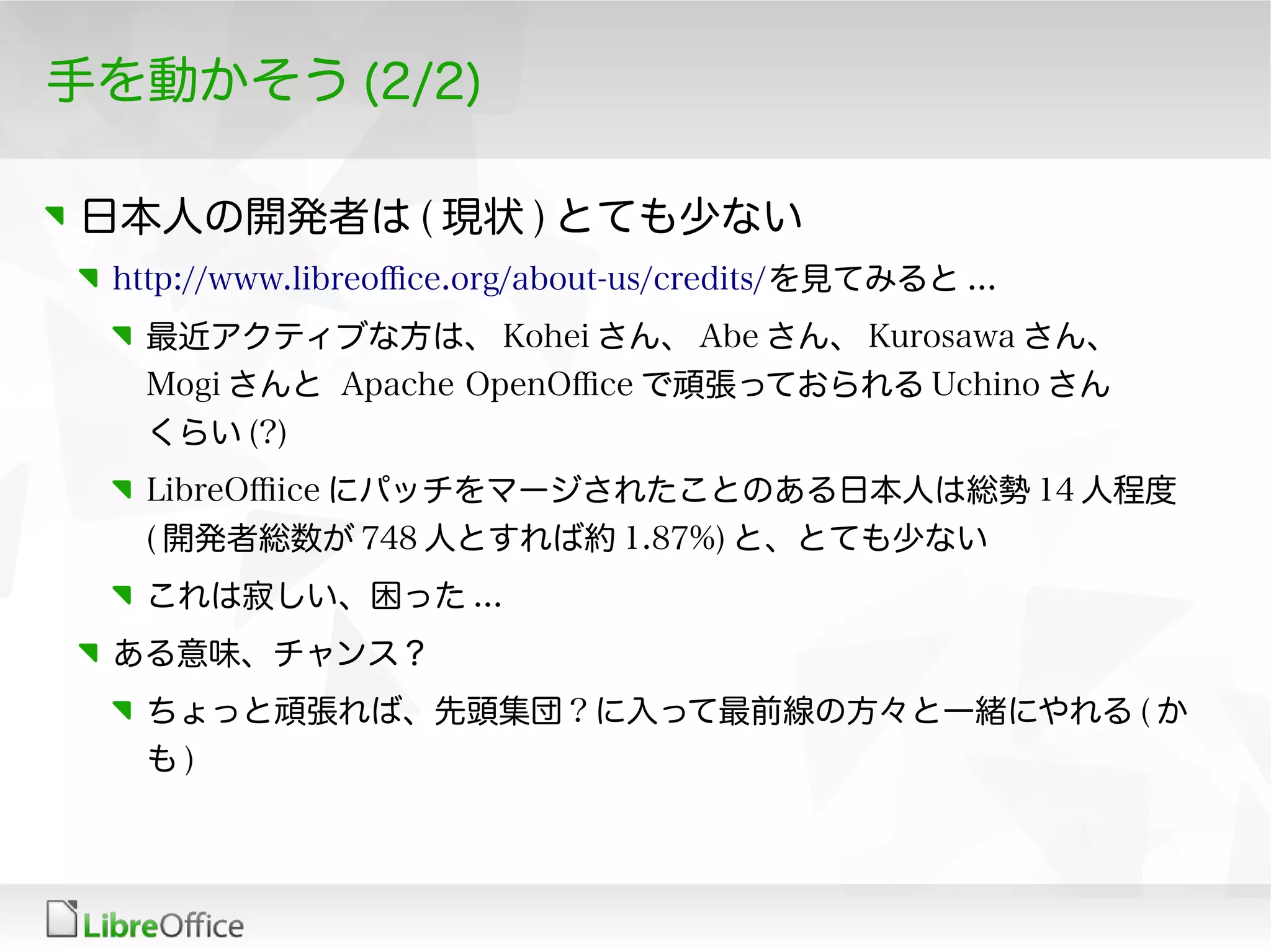 手を動かそう (2/2)
日本人の開発者は ( 現状 ) とても少ない
http://www.libreofce.org/about-us/credits/を見てみると ...
最近アクティブな方は、 Kohei さん、 Abe さん、 Kurosawa さん、
Mogi さんと Apache OpenOfce で頑張っておられる Uchino さん
くらい (?)
LibreOfice にパッチをマージされたことのある日本人は総勢 14 人程度
( 開発者総数が 748 人とすれば約 1.87%) と、とても少ない
これは寂しい、困った ...
ある意味、チャンス？
ちょっと頑張れば、先頭集団 ? に入って最前線の方々と一緒にやれる ( か
も )
 