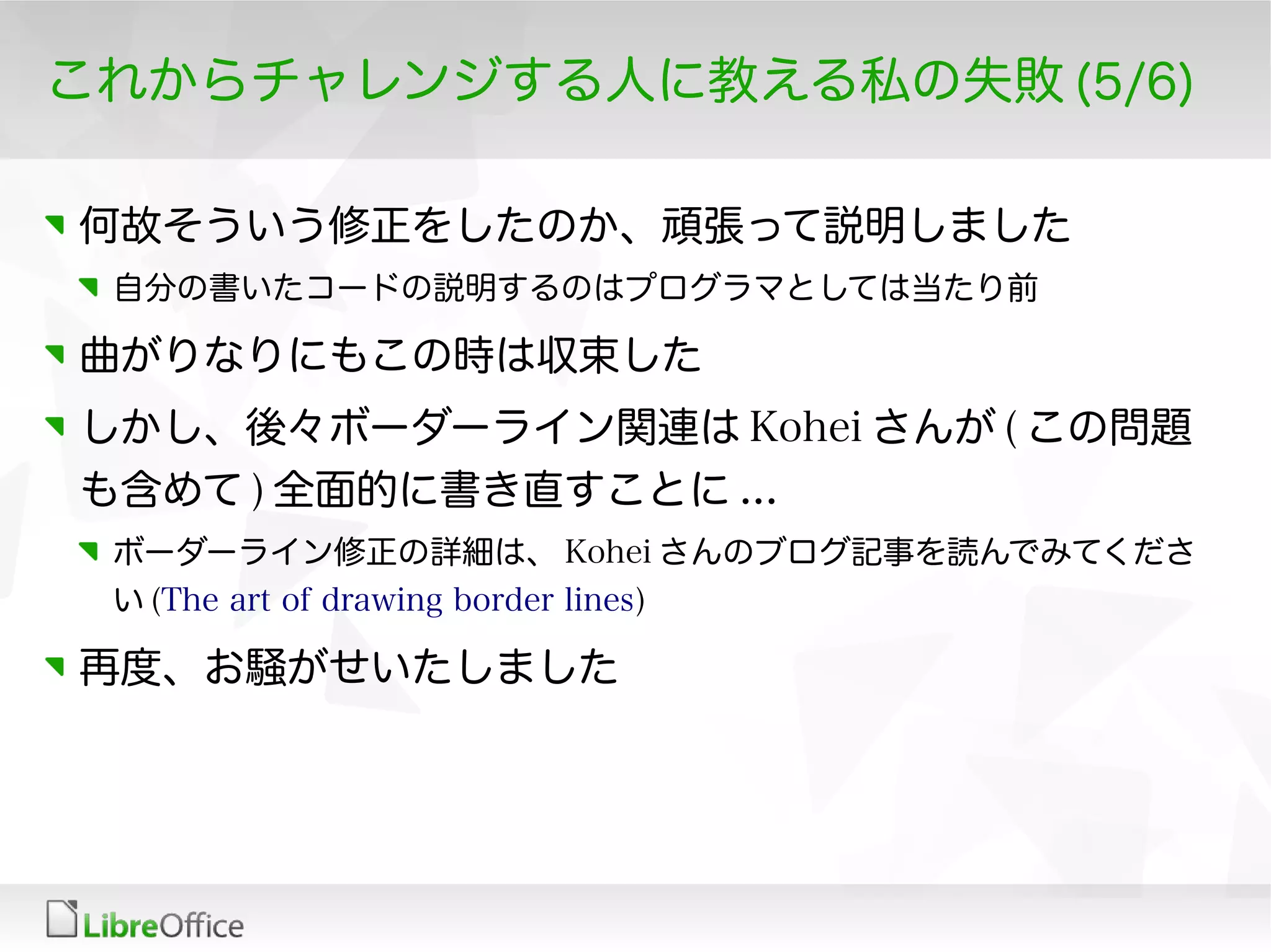 これからチャレンジする人に教える私の失敗 (5/6)
何故そういう修正をしたのか、頑張って説明しました
自分の書いたコードの説明するのはプログラマとしては当たり前
曲がりなりにもこの時は収束した
しかし、後々ボーダーライン関連は Kohei さんが ( この問題
も含めて ) 全面的に書き直すことに ...
ボーダーライン修正の詳細は、 Kohei さんのブログ記事を読んでみてくださ
い (The art of drawing border lines)
再度、お騒がせいたしました
 