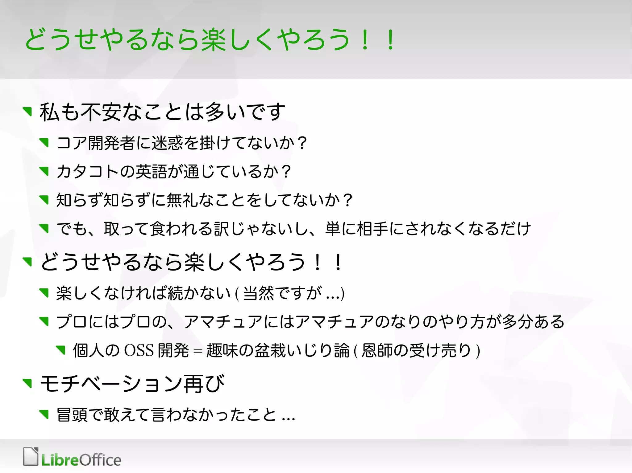どうせやるなら楽しくやろう！！
私も不安なことは多いです
コア開発者に迷惑を掛けてないか？
カタコトの英語が通じているか？
知らず知らずに無礼なことをしてないか？
でも、取って食われる訳じゃないし、単に相手にされなくなるだけ
どうせやるなら楽しくやろう！！
楽しくなければ続かない ( 当然ですが ...)
プロにはプロの、アマチュアにはアマチュアのなりのやり方が多分ある
個人の OSS 開発 = 趣味の盆栽いじり論 ( 恩師の受け売り )
モチベーション再び
冒頭で敢えて言わなかったこと ...
 