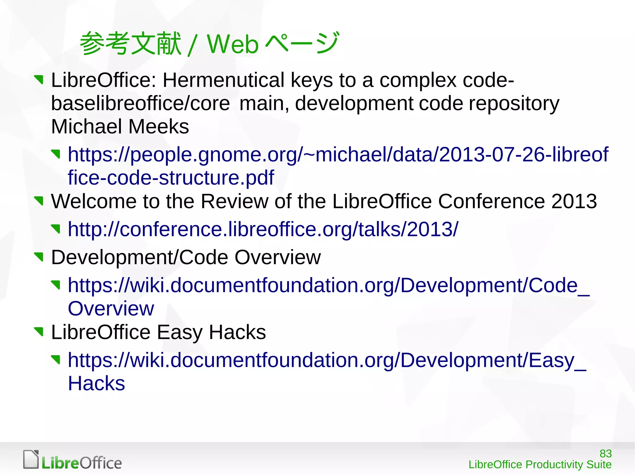 83
LibreOffice Productivity Suite
参考文献 / Web ページ
LibreOffice: Hermenutical keys to a complex code-
baselibreoffice/core main, development code repository
Michael Meeks
https://people.gnome.org/~michael/data/2013-07-26-libreof
fice-code-structure.pdf
Welcome to the Review of the LibreOffice Conference 2013
http://conference.libreoffice.org/talks/2013/
Development/Code Overview
https://wiki.documentfoundation.org/Development/Code_
Overview
LibreOffice Easy Hacks
https://wiki.documentfoundation.org/Development/Easy_
Hacks
 
