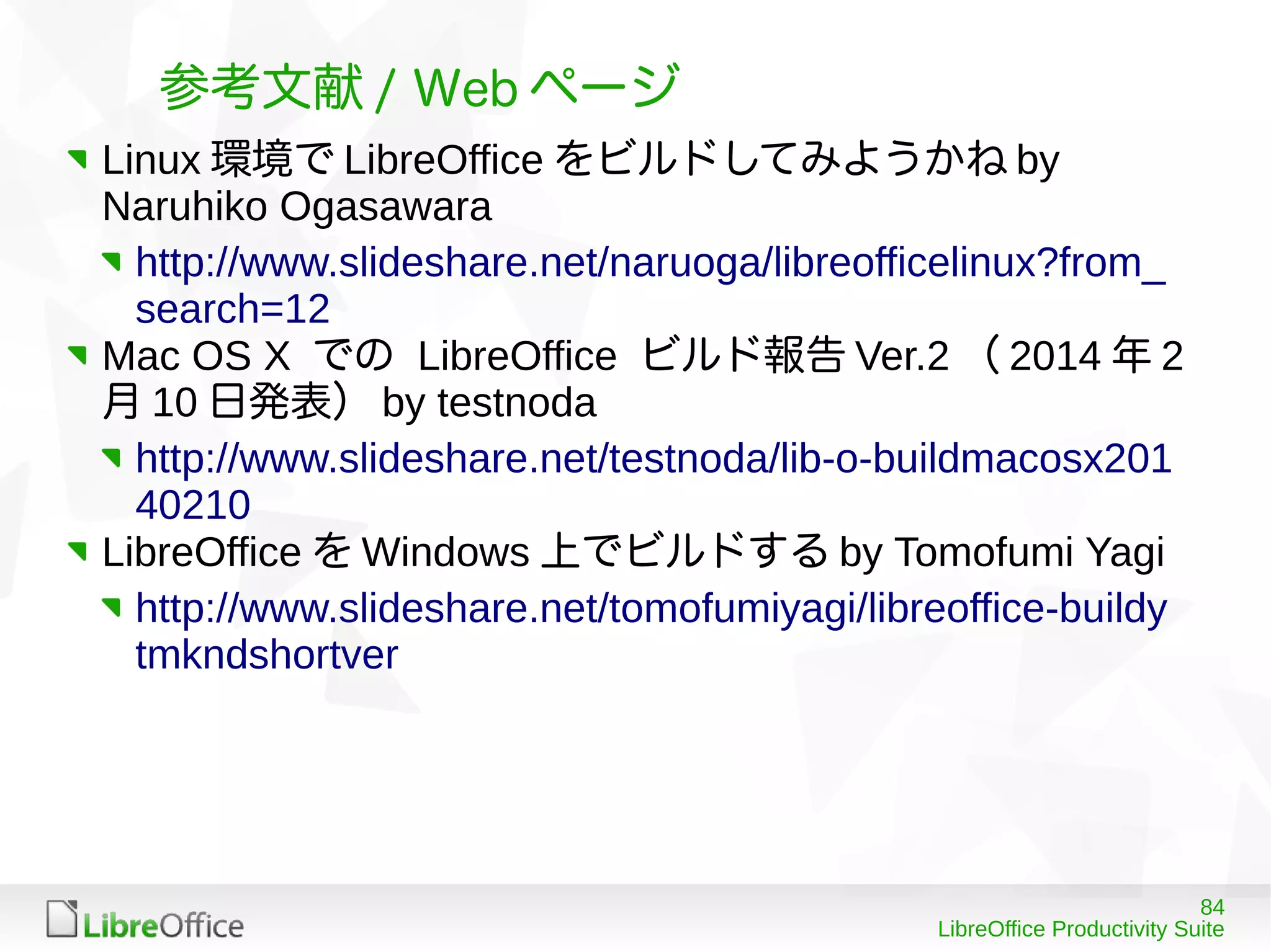 84
LibreOffice Productivity Suite
参考文献 / Web ページ
Linux 環境で LibreOffice をビルドしてみようかね by
Naruhiko Ogasawara
http://www.slideshare.net/naruoga/libreofficelinux?from_
search=12
Mac OS X での LibreOffice ビルド報告 Ver.2 （ 2014 年 2
月 10 日発表） by testnoda
http://www.slideshare.net/testnoda/lib-o-buildmacosx201
40210
LibreOffice を Windows 上でビルドする by Tomofumi Yagi
http://www.slideshare.net/tomofumiyagi/libreoffice-buildy
tmkndshortver
 