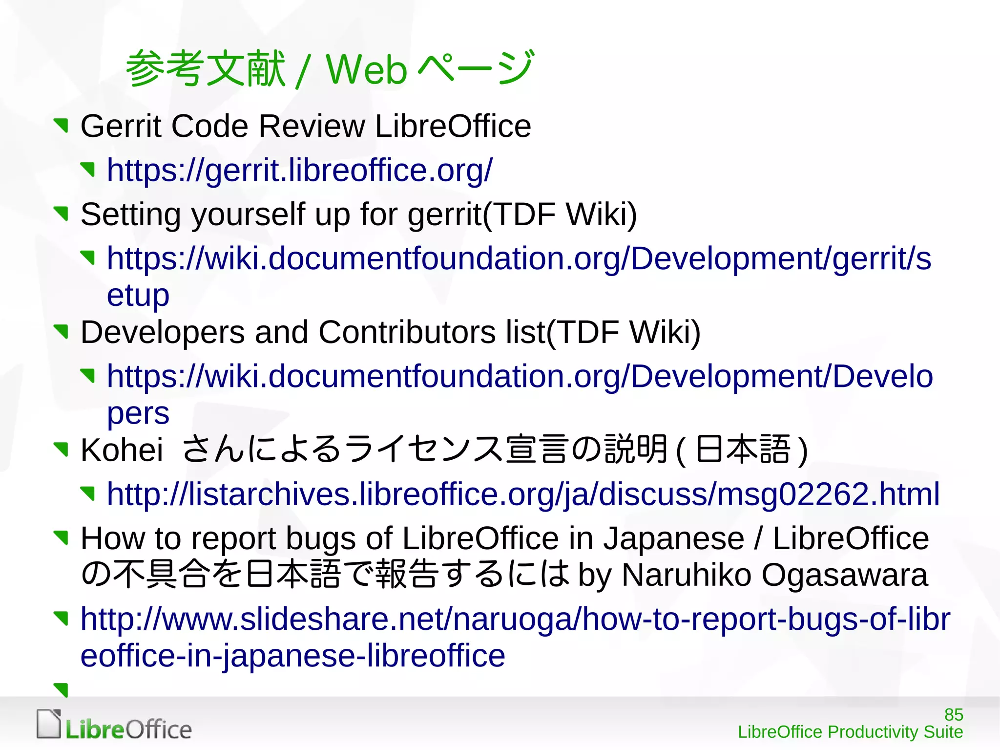 85
LibreOffice Productivity Suite
参考文献 / Web ページ
Gerrit Code Review LibreOffice
https://gerrit.libreoffice.org/
Setting yourself up for gerrit(TDF Wiki)
https://wiki.documentfoundation.org/Development/gerrit/s
etup
Developers and Contributors list(TDF Wiki)
https://wiki.documentfoundation.org/Development/Develo
pers
Kohei さんによるライセンス宣言の説明 ( 日本語 )
http://listarchives.libreoffice.org/ja/discuss/msg02262.html
How to report bugs of LibreOffice in Japanese / LibreOffice
の不具合を日本語で報告するには by Naruhiko Ogasawara
http://www.slideshare.net/naruoga/how-to-report-bugs-of-libr
eoffice-in-japanese-libreoffice
 