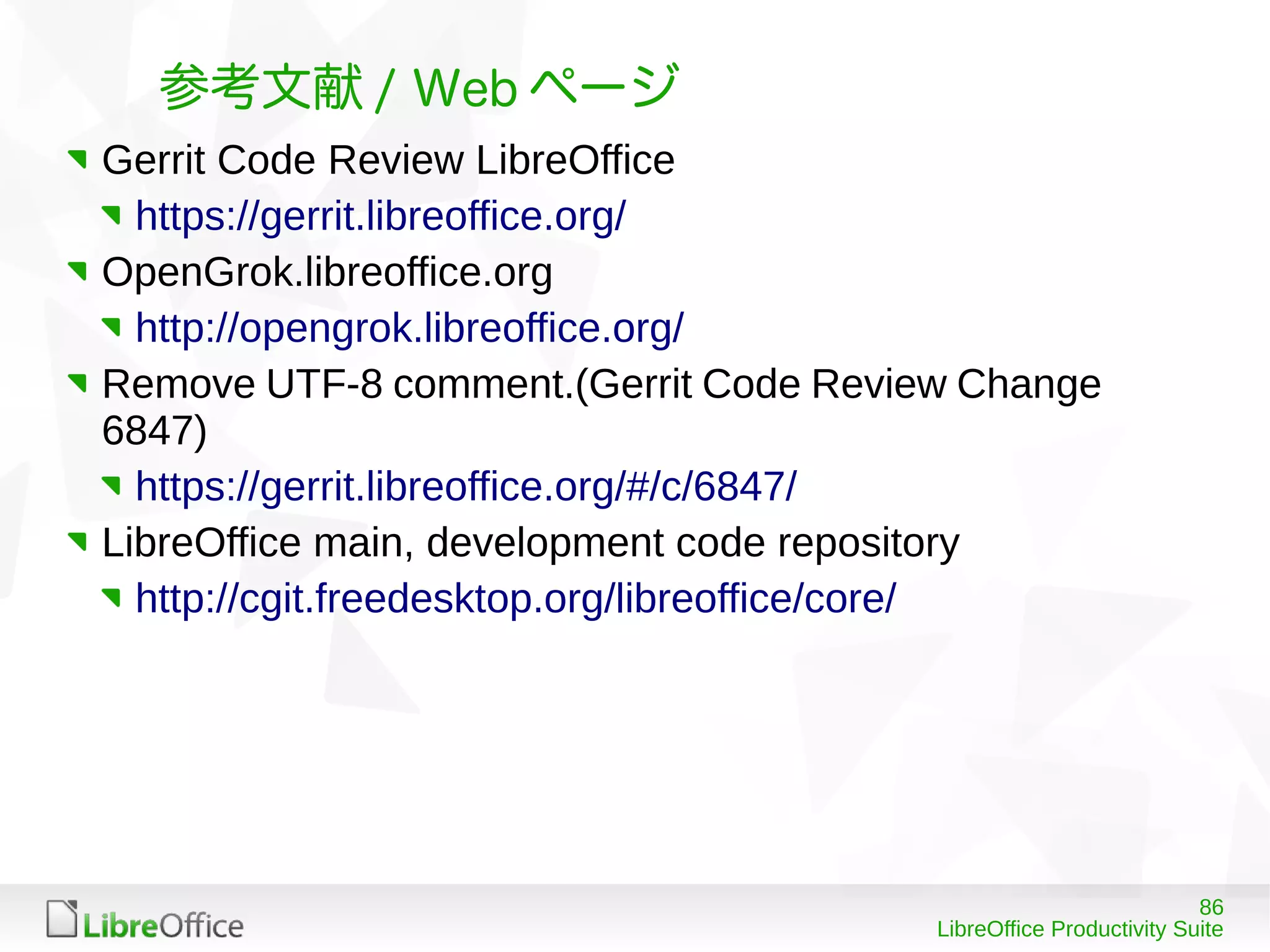 86
LibreOffice Productivity Suite
参考文献 / Web ページ
Gerrit Code Review LibreOffice
https://gerrit.libreoffice.org/
OpenGrok.libreoffice.org
http://opengrok.libreoffice.org/
Remove UTF-8 comment.(Gerrit Code Review Change
6847)
https://gerrit.libreoffice.org/#/c/6847/
LibreOffice main, development code repository
http://cgit.freedesktop.org/libreoffice/core/
 