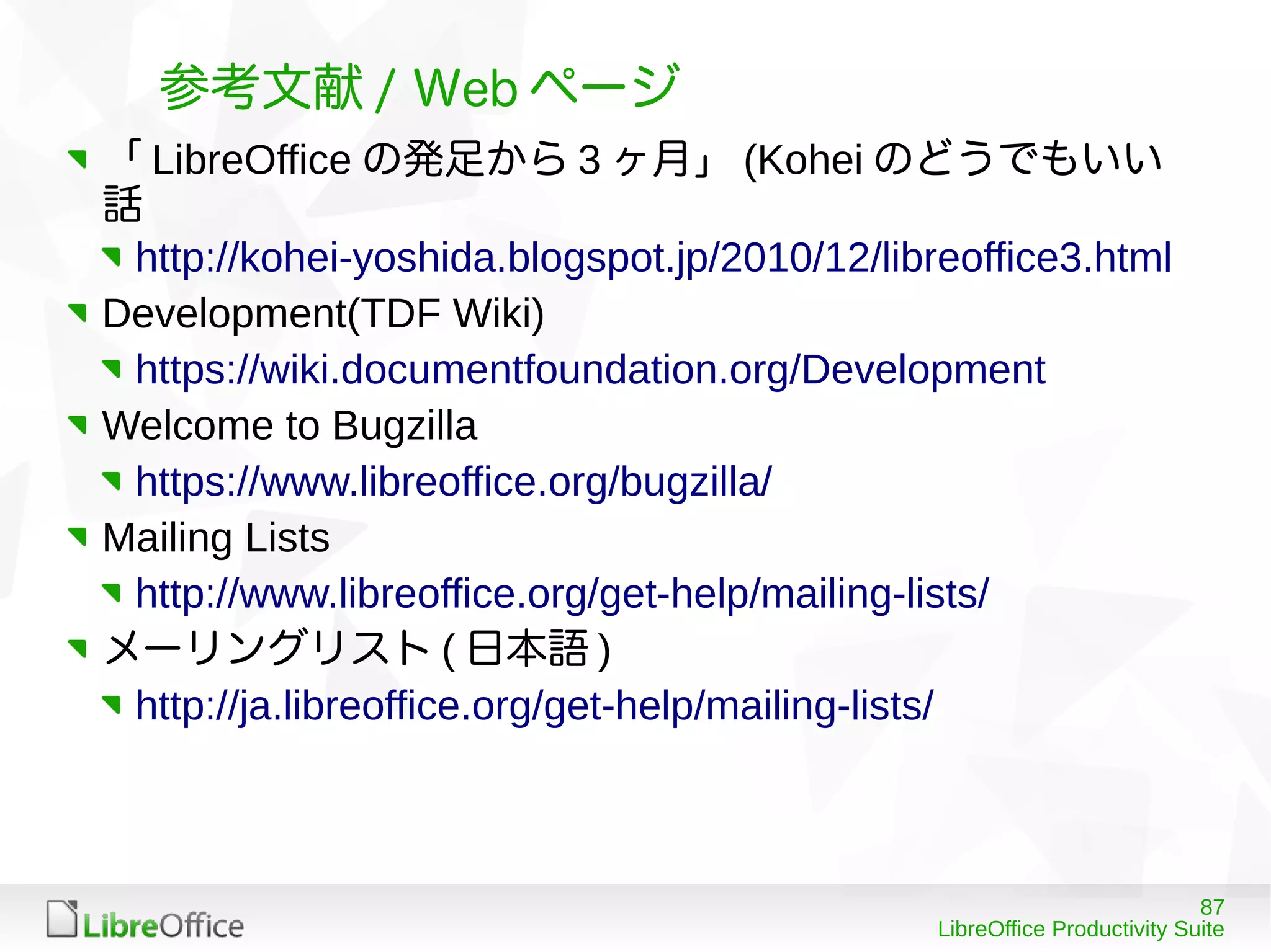 87
LibreOffice Productivity Suite
参考文献 / Web ページ
「 LibreOffice の発足から 3 ヶ月」 (Kohei のどうでもいい
話
http://kohei-yoshida.blogspot.jp/2010/12/libreoffice3.html
Development(TDF Wiki)
https://wiki.documentfoundation.org/Development
Welcome to Bugzilla
https://www.libreoffice.org/bugzilla/
Mailing Lists
http://www.libreoffice.org/get-help/mailing-lists/
メーリングリスト ( 日本語 )
http://ja.libreoffice.org/get-help/mailing-lists/
 