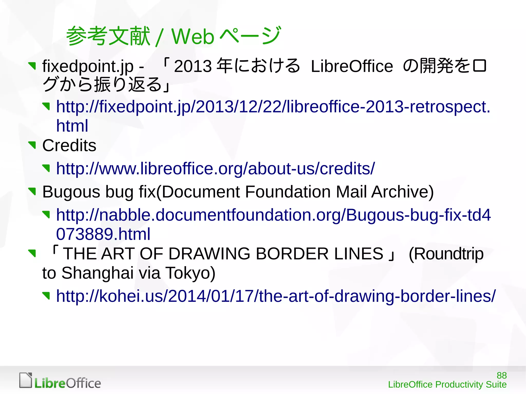 88
LibreOffice Productivity Suite
参考文献 / Web ページ
fixedpoint.jp - 「 2013 年における LibreOffice の開発をロ
グから振り返る」
http://fixedpoint.jp/2013/12/22/libreoffice-2013-retrospect.
html
Credits
http://www.libreoffice.org/about-us/credits/
Bugous bug fix(Document Foundation Mail Archive)
http://nabble.documentfoundation.org/Bugous-bug-fix-td4
073889.html
「 THE ART OF DRAWING BORDER LINES 」 (Roundtrip
to Shanghai via Tokyo)
http://kohei.us/2014/01/17/the-art-of-drawing-border-lines/
 