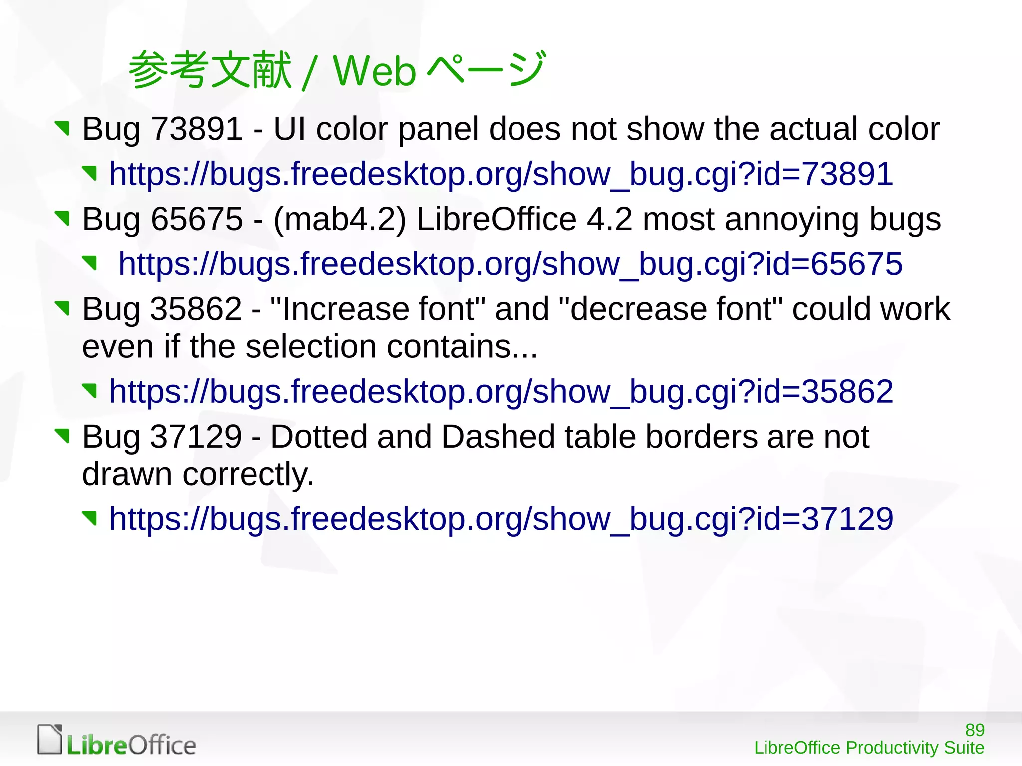 89
LibreOffice Productivity Suite
参考文献 / Web ページ
Bug 73891 - UI color panel does not show the actual color
https://bugs.freedesktop.org/show_bug.cgi?id=73891
Bug 65675 - (mab4.2) LibreOffice 4.2 most annoying bugs
https://bugs.freedesktop.org/show_bug.cgi?id=65675
Bug 35862 - "Increase font" and "decrease font" could work
even if the selection contains...
https://bugs.freedesktop.org/show_bug.cgi?id=35862
Bug 37129 - Dotted and Dashed table borders are not
drawn correctly.
https://bugs.freedesktop.org/show_bug.cgi?id=37129
 