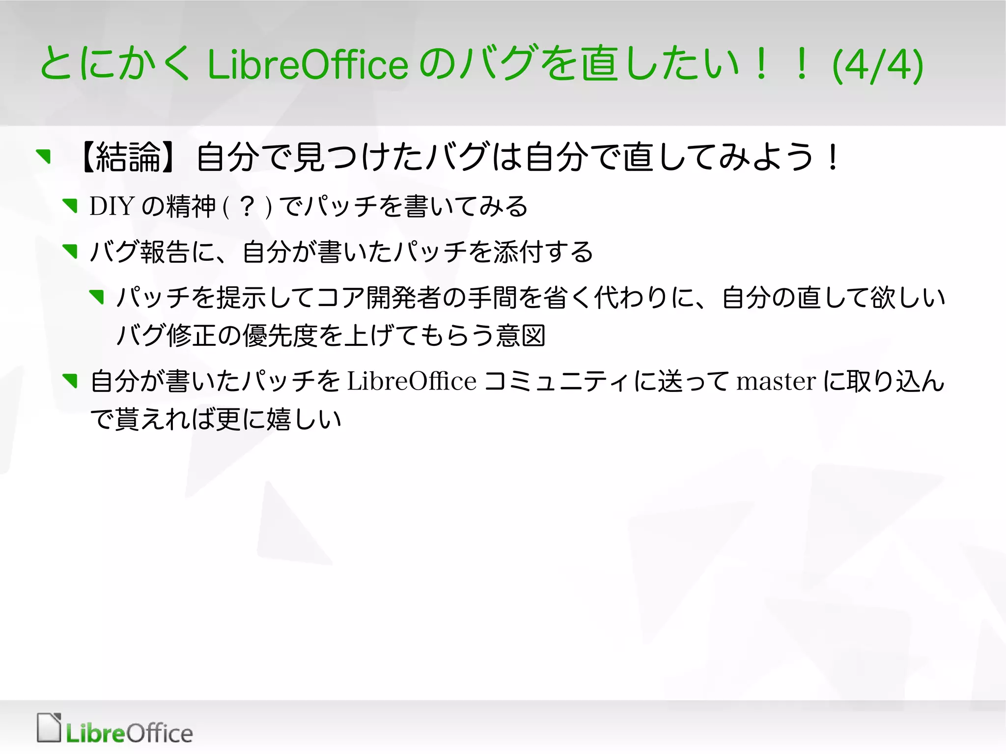 とにかく LibreOfce のバグを直したい！！ (4/4)
【結論】自分で見つけたバグは自分で直してみよう！
DIY の精神 ( ？ ) でパッチを書いてみる
バグ報告に、自分が書いたパッチを添付する
パッチを提示してコア開発者の手間を省く代わりに、自分の直して欲しい
バグ修正の優先度を上げてもらう意図
自分が書いたパッチを LibreOfce コミュニティに送って master に取り込ん
で貰えれば更に嬉しい
 