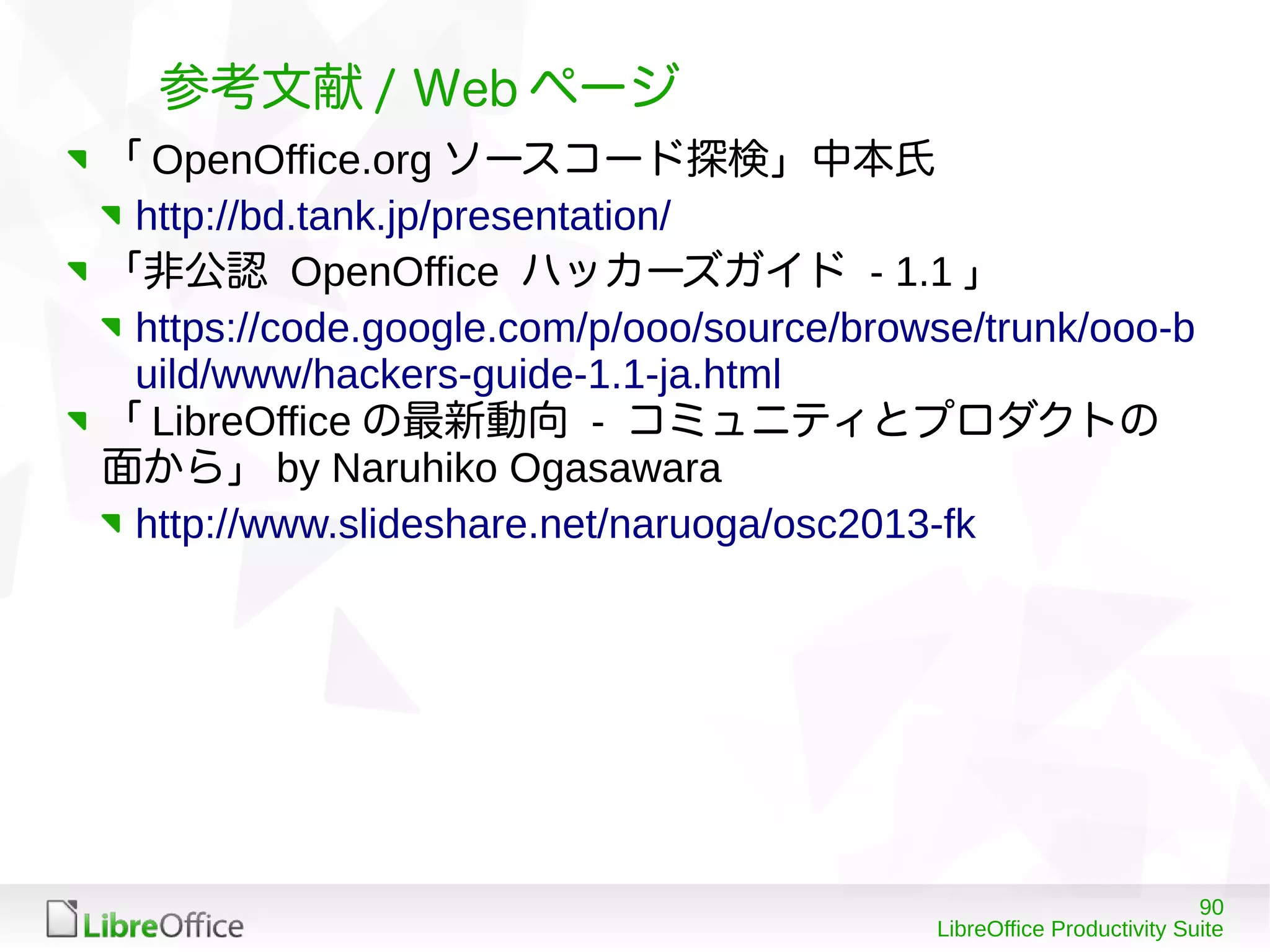 90
LibreOffice Productivity Suite
参考文献 / Web ページ
「 OpenOffice.org ソースコード探検」中本氏
http://bd.tank.jp/presentation/
「非公認 OpenOffice ハッカーズガイド - 1.1 」
https://code.google.com/p/ooo/source/browse/trunk/ooo-b
uild/www/hackers-guide-1.1-ja.html
「 LibreOffice の最新動向 - コミュニティとプロダクトの
面から」 by Naruhiko Ogasawara
http://www.slideshare.net/naruoga/osc2013-fk
 