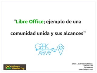 "Libre Office; ejemplo de una

comunidad unida y sus alcances"




                         ERICK I. MARTINEZ JIMÉNEZ.
                                        @Avatar1488
                                         @G3ekArmy
                                   www.g3ekarmy.com
 