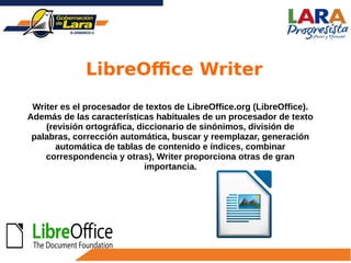 Writer es el procesador de textos de LibreOffice.org (LibreOffice).
Además de las características habituales de un procesador de texto
(revisión ortográfica, diccionario de sinónimos, división de
palabras, corrección automática, buscar y reemplazar, generación
automática de tablas de contenido e índices, combinar
correspondencia y otras), Writer proporciona otras de gran
importancia.
LibreOffice Writer
 