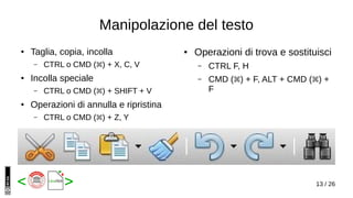 13 / 26< >
Manipolazione del testo
● Taglia, copia, incolla
– CTRL o CMD ( ) + X, C, V⌘
● Incolla speciale
– CTRL o CMD ( ) + SHIFT + V⌘
● Operazioni di annulla e ripristina
– CTRL o CMD ( ) + Z, Y⌘
● Operazioni di trova e sostituisci
– CTRL F, H
– CMD ( ) + F, ALT + CMD ( ) +⌘ ⌘
F
 