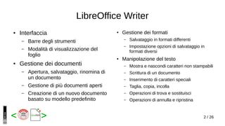 2 / 26< >
LibreOffice Writer
● Interfaccia
– Barre degli strumenti
– Modalità di visualizzazione del
foglio
● Gestione dei documenti
– Apertura, salvataggio, rinomina di
un documento
– Gestione di più documenti aperti
– Creazione di un nuovo documento
basato su modello predefinito
● Gestione dei formati
– Salvataggio in formati differenti
– Impostazione opzioni di salvataggio in
formati diversi
● Manipolazione del testo
– Mostra e nascondi caratteri non stampabili
– Scrittura di un documento
– Inserimento di caratteri speciali
– Taglia, copia, incolla
– Operazioni di trova e sostituisci
– Operazioni di annulla e ripristina
 