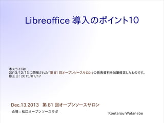 Libreoffice 導入のポイント１０
会場：松江オープンソースラボ
Dec.13.2013 第 81 回オープンソースサロン
Koutarou Watanabe
本スライドは
2013/12/13 に開催された「第 81 回オープンソースサロン」の発表資料を加筆修正したものです。
修正日： 2015/01/17
 