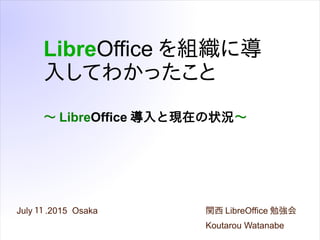 ～ LibreOffice 導入と現在の状況～
July １１ .2015 Osaka
LibreOffice を組織に導
入してわかったこと
関西 LibreOffice 勉強会
Koutarou Watanabe
 