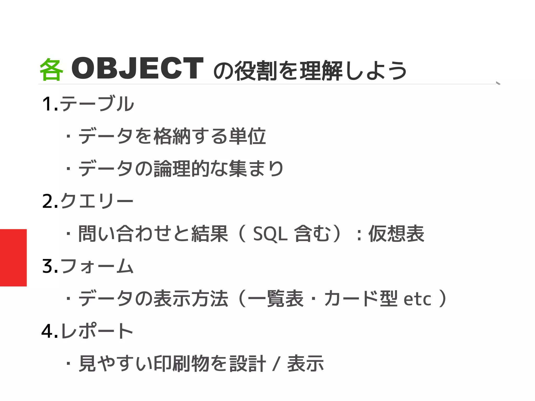各 OBJECT の役割を理解しよう
1.テーブル
・データを格納する単位
・データの論理的な集まり
2.クエリー
・問い合わせと結果（ SQL 含む） : 仮想表
3.フォーム
・データの表示方法（一覧表・カード型 etc ）
4.レポート
・見やすい印刷物を設計 / 表示
 