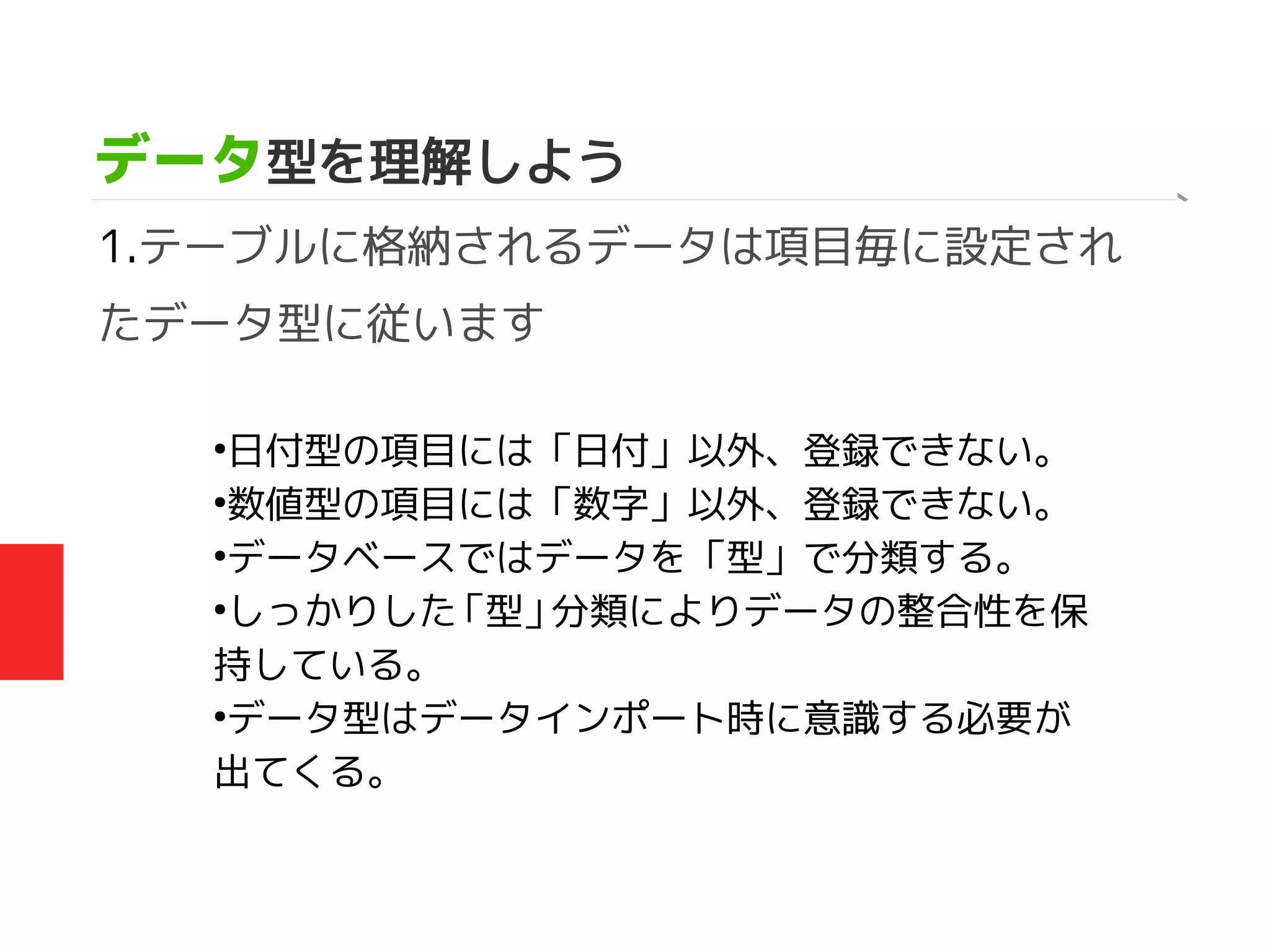 データ型を理解しよう
1.テーブルに格納されるデータは項目毎に設定され
たデータ型に従います
●
日付型の項目には「日付」以外、登録できない。
●
数値型の項目には「数字」以外、登録できない。
●
データベースではデータを「型」で分類する。
●
しっかりした「型」分類によりデータの整合性を保
持している。
●
データ型はデータインポート時に意識する必要が
出てくる。
 