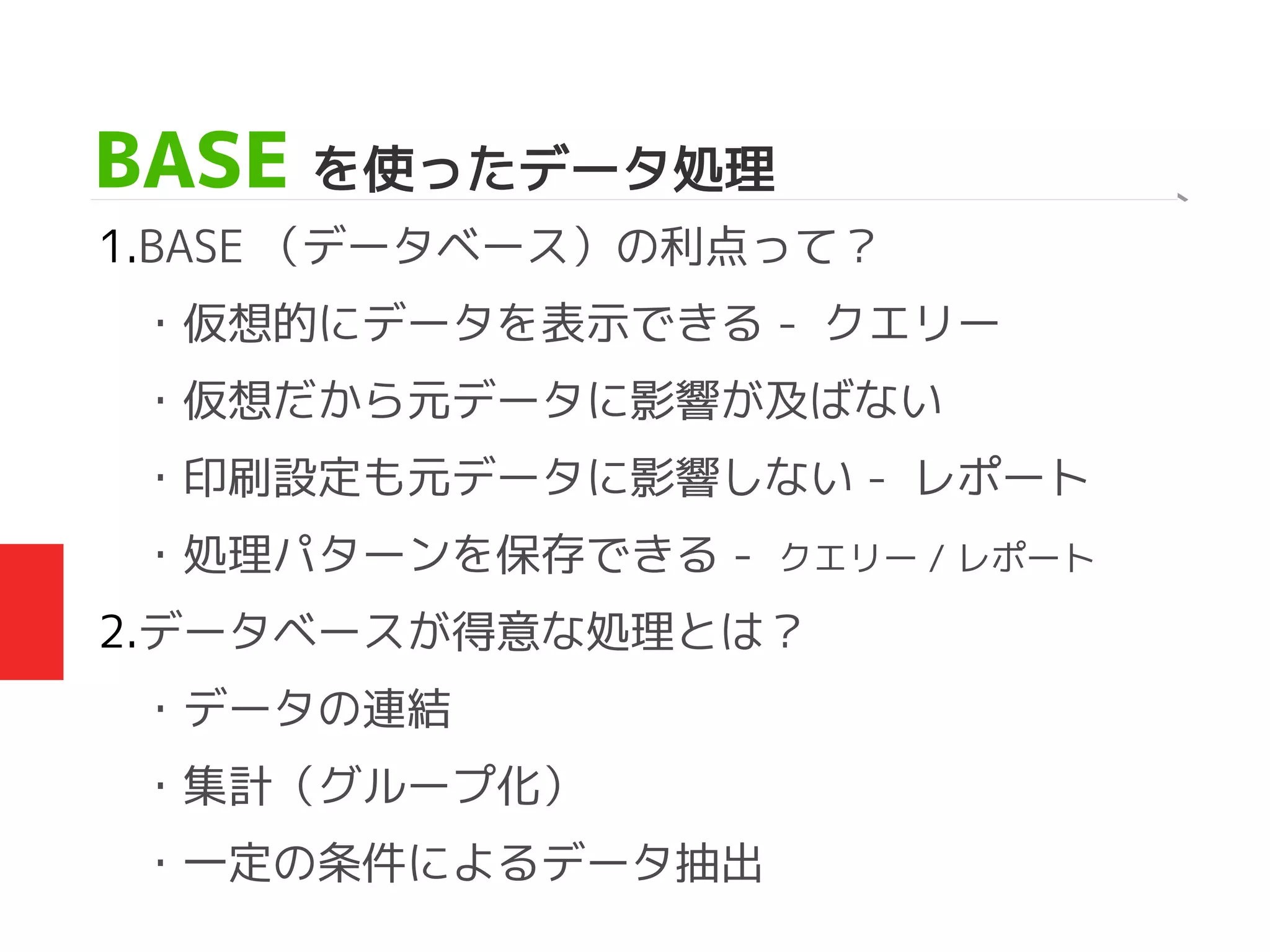 BASE を使ったデータ処理
1.BASE （データベース）の利点って？
・仮想的にデータを表示できる - クエリー
・仮想だから元データに影響が及ばない
・印刷設定も元データに影響しない - レポート
・処理パターンを保存できる - クエリー / レポート
2.データベースが得意な処理とは？
・データの連結
・集計（グループ化）
・一定の条件によるデータ抽出
 