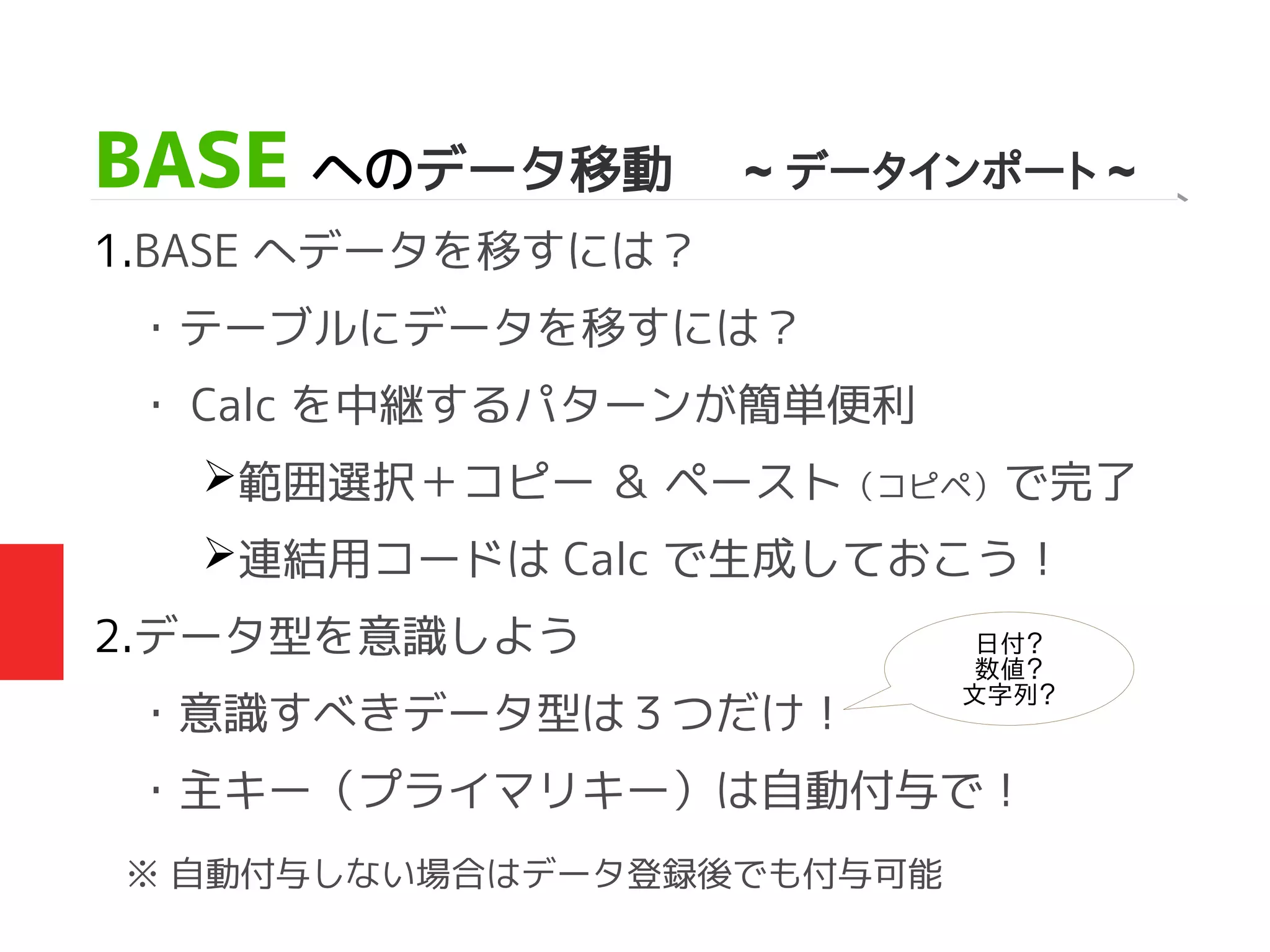 BASE へのデータ移動 ~ データインポート ~
1.BASE へデータを移すには？
・テーブルにデータを移すには？
・ Calc を中継するパターンが簡単便利
➢範囲選択＋コピー ＆ ペースト（コピペ）で完了
➢連結用コードは Calc で生成しておこう！
2.データ型を意識しよう
・意識すべきデータ型は３つだけ！
・主キー（プライマリキー）は自動付与で！
※ 自動付与しない場合はデータ登録後でも付与可能
日付？
数値？
文字列？
 