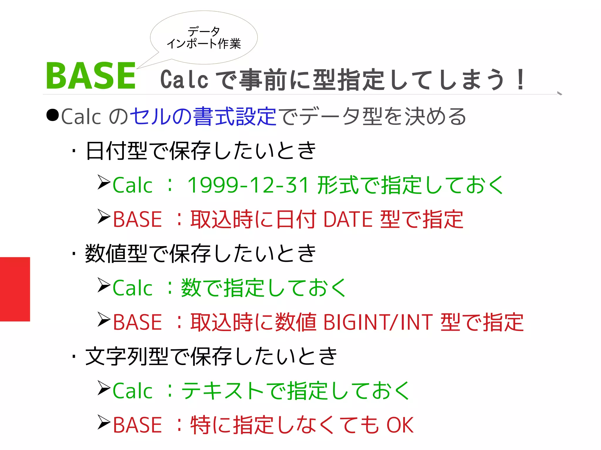 BASE Calc で事前に型指定してしまう！
●Calc のセルの書式設定でデータ型を決める
・日付型で保存したいとき
➢Calc ： 1999-12-31 形式で指定しておく
➢BASE ：取込時に日付 DATE 型で指定
・数値型で保存したいとき
➢Calc ：数で指定しておく
➢BASE ：取込時に数値 BIGINT/INT 型で指定
・文字列型で保存したいとき　　
➢Calc ：テキストで指定しておく
➢BASE ：特に指定しなくても OK
データ
インポート作業
 