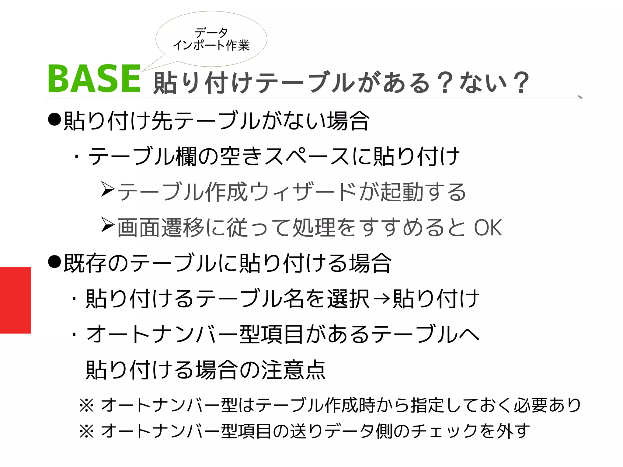 BASE 貼り付けテーブルがある？ない？
●貼り付け先テーブルがない場合
・テーブル欄の空きスペースに貼り付け
➢テーブル作成ウィザードが起動する
➢画面遷移に従って処理をすすめると OK
●既存のテーブルに貼り付ける場合
・貼り付けるテーブル名を選択→貼り付け
・オートナンバー型項目があるテーブルへ
　貼り付ける場合の注意点
データ
インポート作業
※ オートナンバー型はテーブル作成時から指定しておく必要あり
※ オートナンバー型項目の送りデータ側のチェックを外す
 