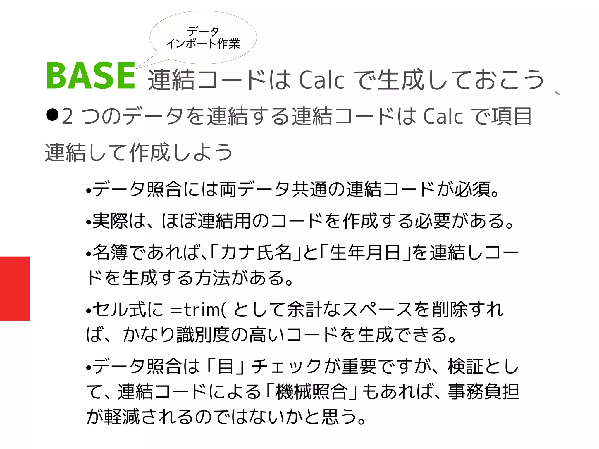 BASE 連結コードは Calc で生成しておこう
●2 つのデータを連結する連結コードは Calc で項目
連結して作成しよう
データ
インポート作業
•データ照合には両データ共通の連結コードが必須。
•実際は、ほぼ連結用のコードを作成する必要がある。
•名簿であれば、「カナ氏名」と「生年月日」を連結しコー
ドを生成する方法がある。
•セル式に =trim( として余計なスペースを削除すれ
ば、かなり識別度の高いコードを生成できる。
•データ照合は「目」チェックが重要ですが、検証とし
て、連結コードによる「機械照合」もあれば、事務負担
が軽減されるのではないかと思う。
 
