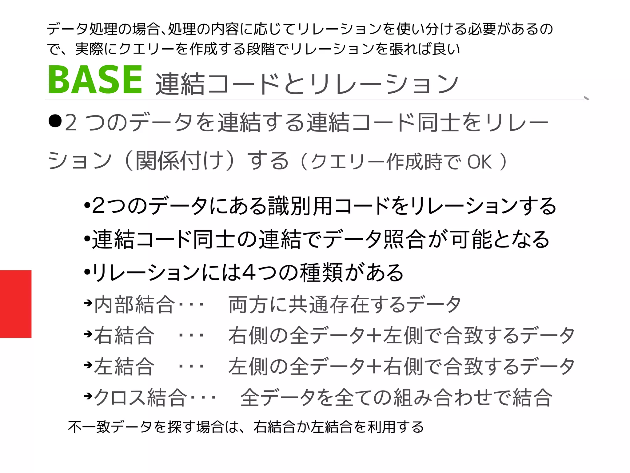 BASE 連結コードとリレーション
●2 つのデータを連結する連結コード同士をリレー
ション（関係付け）する（クエリー作成時で OK ）
●
２つのデータにある識別用コードをリレーションする
●
連結コード同士の連結でデータ照合が可能となる
●
リレーションには４つの種類がある
➔
内部結合・・・　両方に共通存在するデータ
➔
右結合　・・・　右側の全データ＋左側で合致するデータ
➔
左結合　・・・　左側の全データ＋右側で合致するデータ
➔
クロス結合・・・　全データを全ての組み合わせで結合
データ処理の場合、処理の内容に応じてリレーションを使い分ける必要があるの
で、実際にクエリーを作成する段階でリレーションを張れば良い
不一致データを探す場合は、右結合か左結合を利用する
 