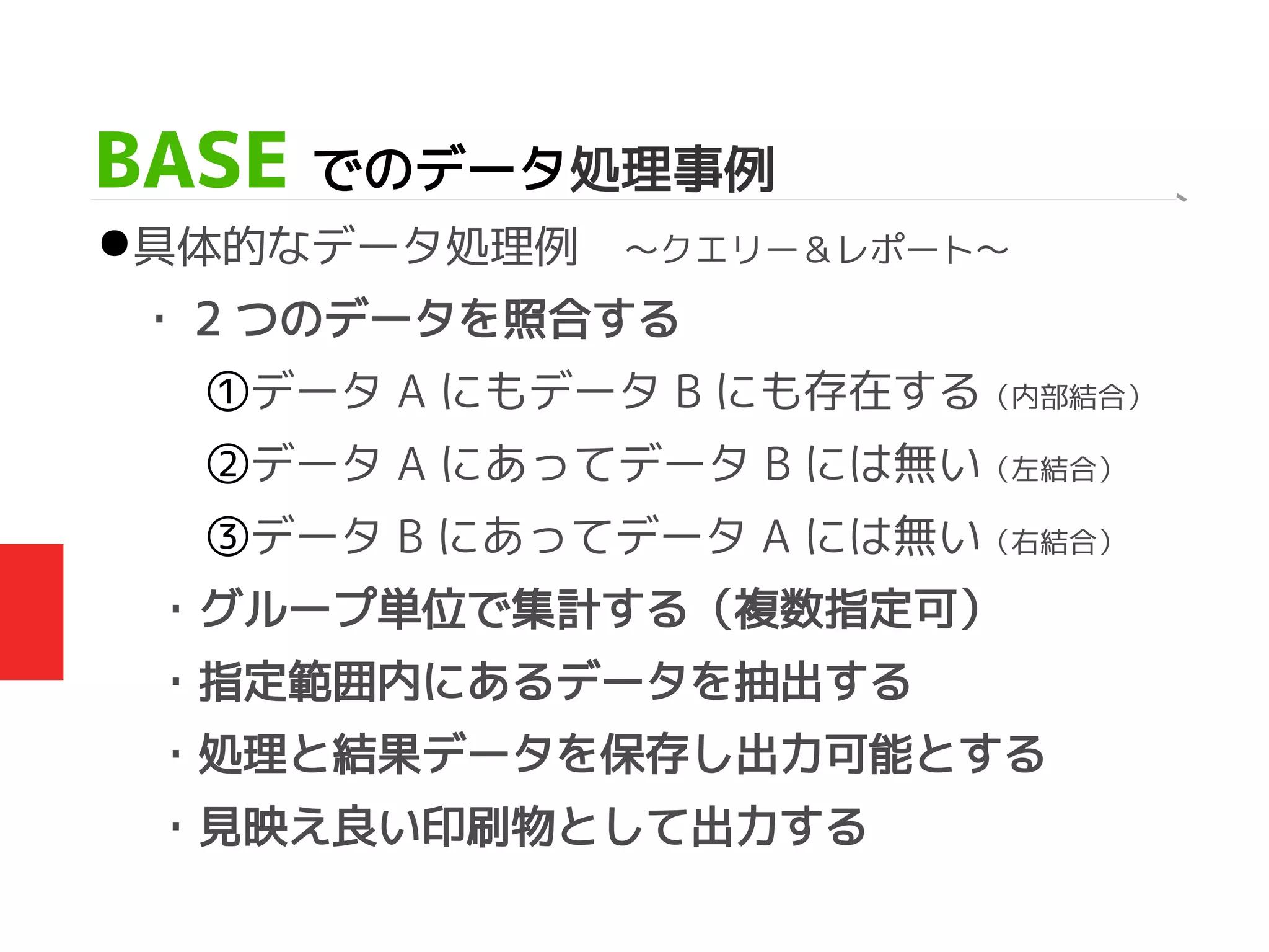 BASE でのデータ処理事例
●具体的なデータ処理例　～クエリー＆レポート～
・ 2 つのデータを照合する
①データ A にもデータ B にも存在する（内部結合）
②データ A にあってデータ B には無い（左結合）
③データ B にあってデータ A には無い（右結合）
・グループ単位で集計する（複数指定可）
・指定範囲内にあるデータを抽出する
・処理と結果データを保存し出力可能とする
・見映え良い印刷物として出力する
 