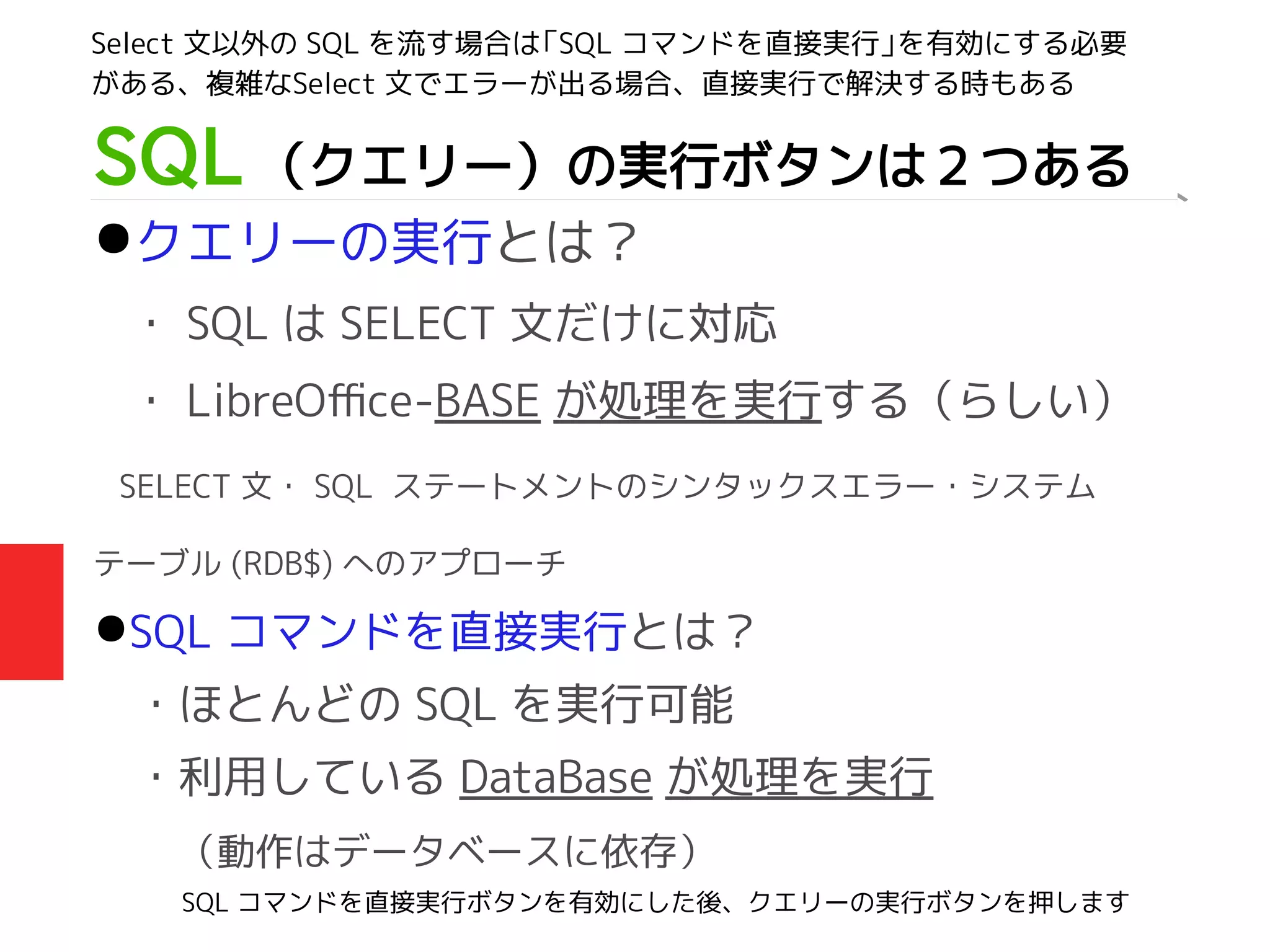 SQL （クエリー）の実行ボタンは２つある
●クエリーの実行とは？
・ SQL は SELECT 文だけに対応
・ LibreOffice-BASE が処理を実行する（らしい）
SELECT 文・ SQL ステートメントのシンタックスエラー・システム
テーブル (RDB$) へのアプローチ
●SQL コマンドを直接実行とは？
・ほとんどの SQL を実行可能
・利用している DataBase が処理を実行
　（動作はデータベースに依存）
Select 文以外の SQL を流す場合は「SQL コマンドを直接実行」を有効にする必要
がある、複雑なSelect 文でエラーが出る場合、直接実行で解決する時もある
SQL コマンドを直接実行ボタンを有効にした後、クエリーの実行ボタンを押します
 