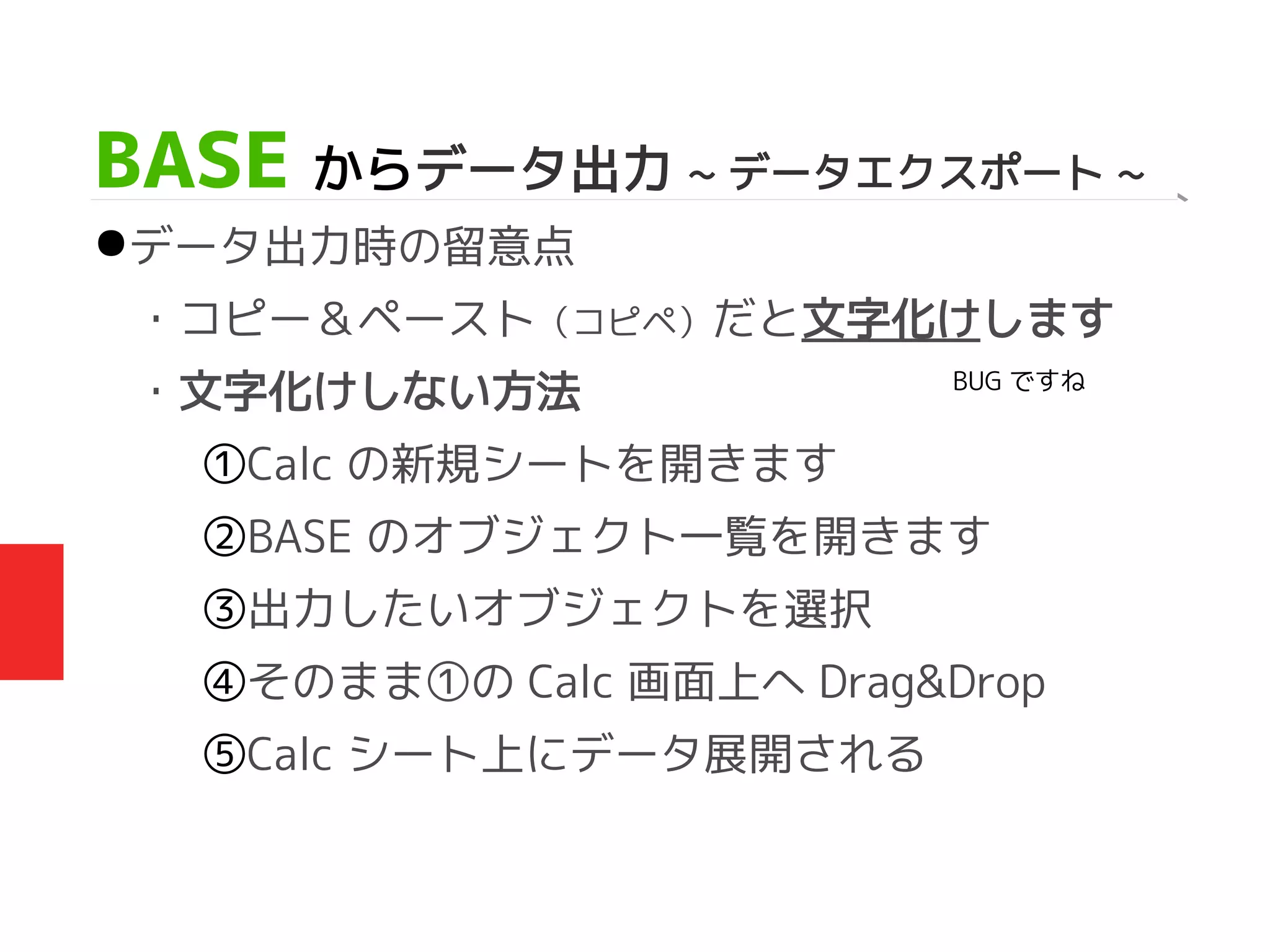 BASE からデータ出力 ~ データエクスポート ~
●データ出力時の留意点
・コピー＆ペースト（コピペ）だと文字化けします
・文字化けしない方法
①Calc の新規シートを開きます
②BASE のオブジェクト一覧を開きます
③出力したいオブジェクトを選択
④そのまま①の Calc 画面上へ Drag&Drop
⑤Calc シート上にデータ展開される
BUG ですね
 