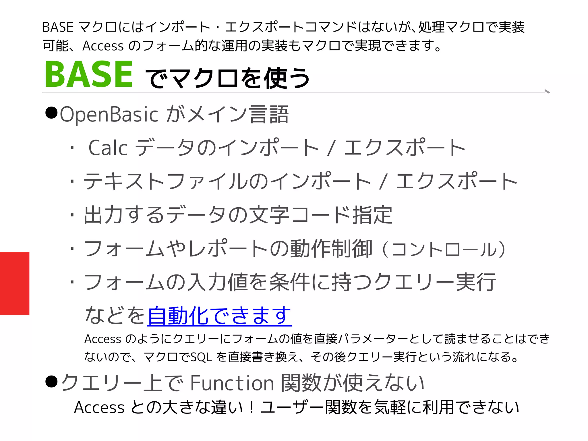 BASE でマクロを使う
●OpenBasic がメイン言語
・ Calc データのインポート / エクスポート
・テキストファイルのインポート / エクスポート
・出力するデータの文字コード指定
・フォームやレポートの動作制御（コントロール）
・フォームの入力値を条件に持つクエリー実行　
　　などを自動化できます
●クエリー上で Function 関数が使えない
Access との大きな違い！ユーザー関数を気軽に利用できない
BASE マクロにはインポート・エクスポートコマンドはないが、処理マクロで実装
可能、Access のフォーム的な運用の実装もマクロで実現できます。
Access のようにクエリーにフォームの値を直接パラメーターとして読ませることはでき
ないので、マクロでSQL を直接書き換え、その後クエリー実行という流れになる。
 