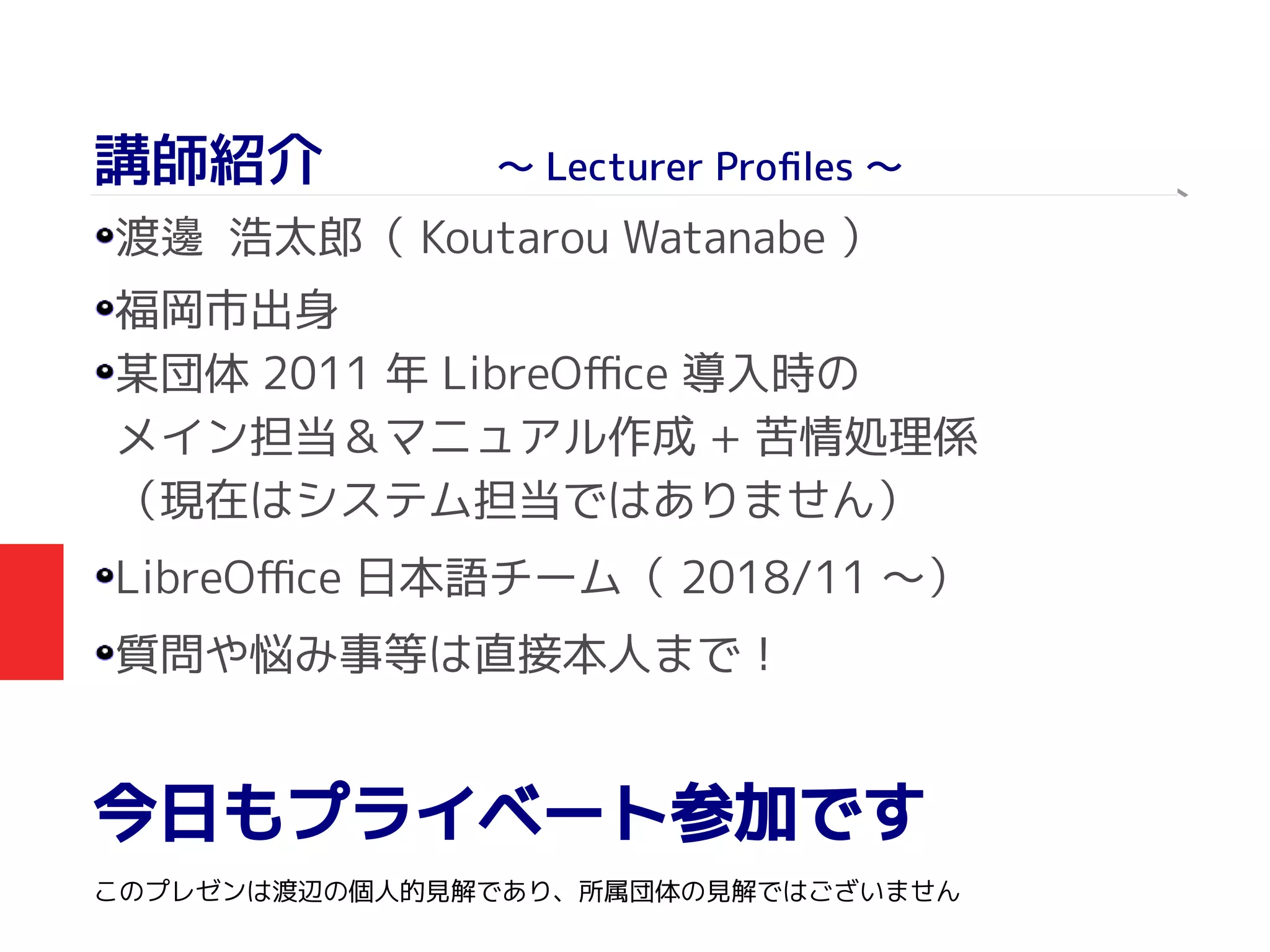 講師紹介　　　～ Lecturer Profiles ～
渡 浩太郎（邊 Koutarou Watanabe ）
福岡市出身
某団体 2011 年 LibreOffice 導入時の
メイン担当＆マニュアル作成 + 苦情処理係
（現在はシステム担当ではありません）
LibreOffice 日本語チーム（ 2018/11 ～）
質問や悩み事等は直接本人まで！
今日もプライベート参加です
このプレゼンは渡辺の個人的見解であり、所属団体の見解ではございません
　　
 