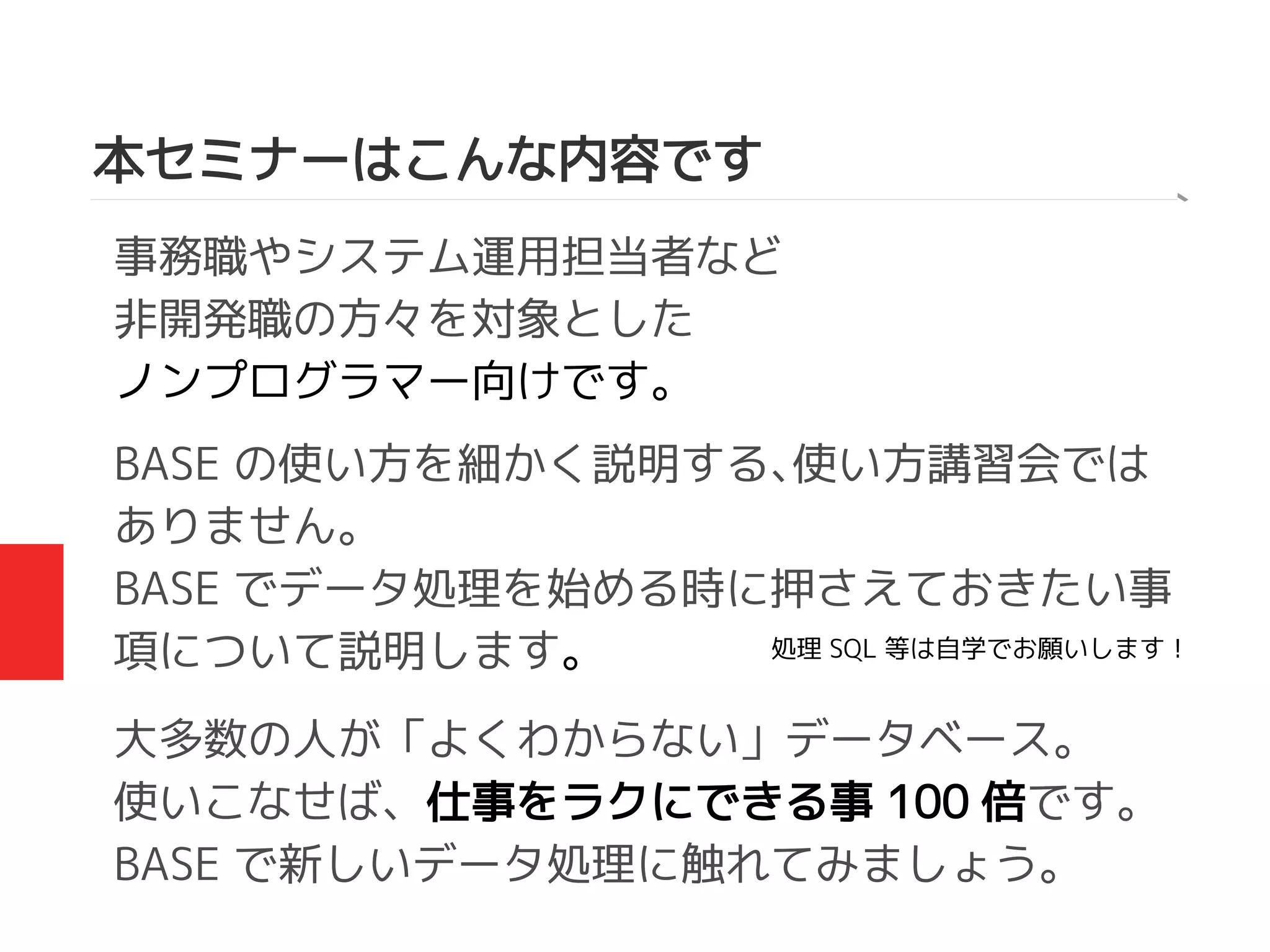 本セミナーはこんな内容です
事務職やシステム運用担当者など
非開発職の方々を対象とした
ノンプログラマー向けです。
BASE の使い方を細かく説明する、使い方講習会では
ありません。
BASE でデータ処理を始める時に押さえておきたい事
項について説明します。
大多数の人が「よくわからない」データベース。
使いこなせば、仕事をラクにできる事 100 倍です。
BASE で新しいデータ処理に触れてみましょう。
処理 SQL 等は自学でお願いします！
 