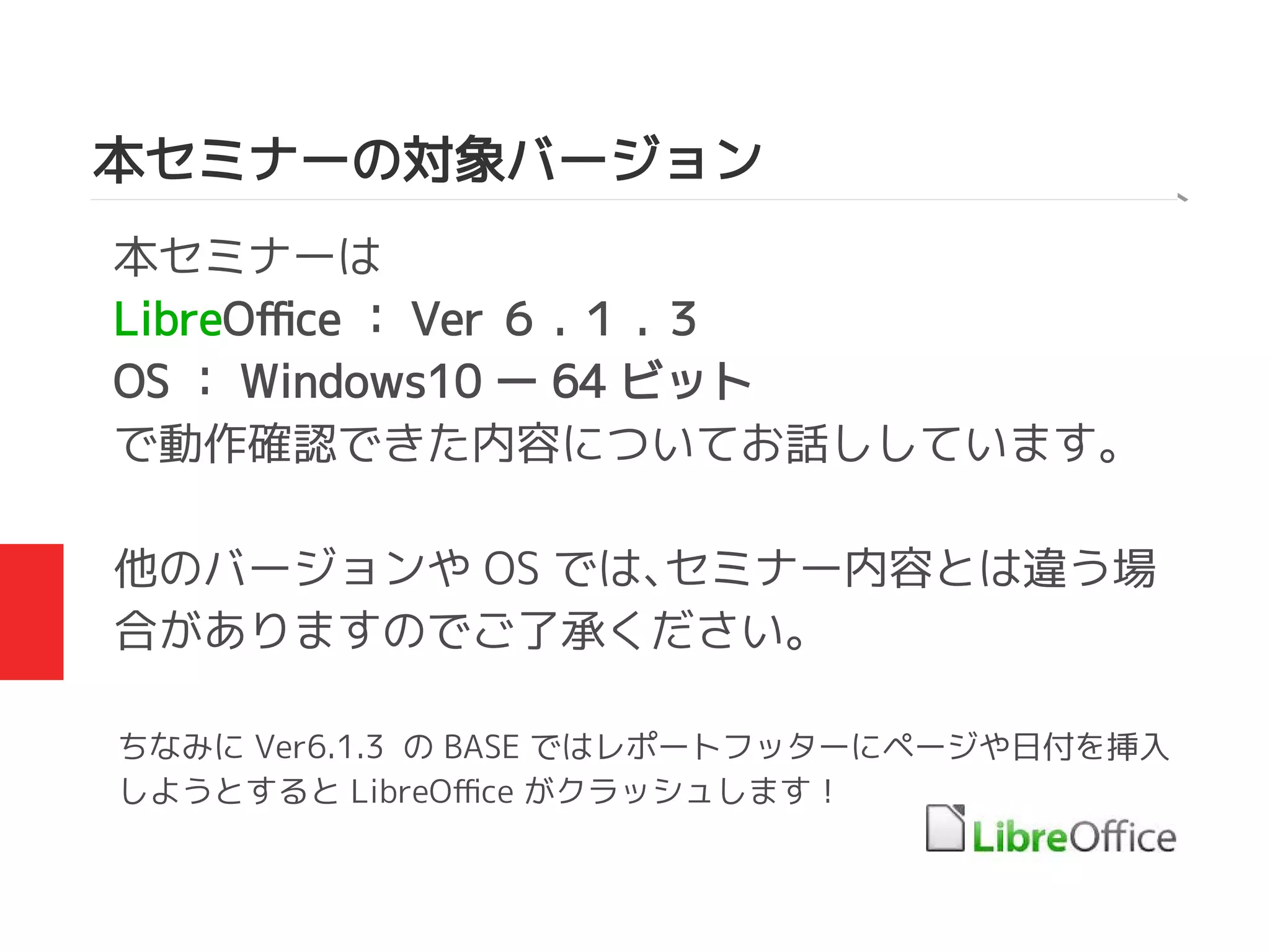 本セミナーの対象バージョン
本セミナーは
LibreOffice ： Ver ６ . １ . ３
OS ： Windows10 ー 64 ビット
で動作確認できた内容についてお話ししています。
他のバージョンや OS では、セミナー内容とは違う場
合がありますのでご了承ください。
ちなみに Ver6.1.3 の BASE ではレポートフッターにページや日付を挿入
しようとすると LibreOffice がクラッシュします！
 
