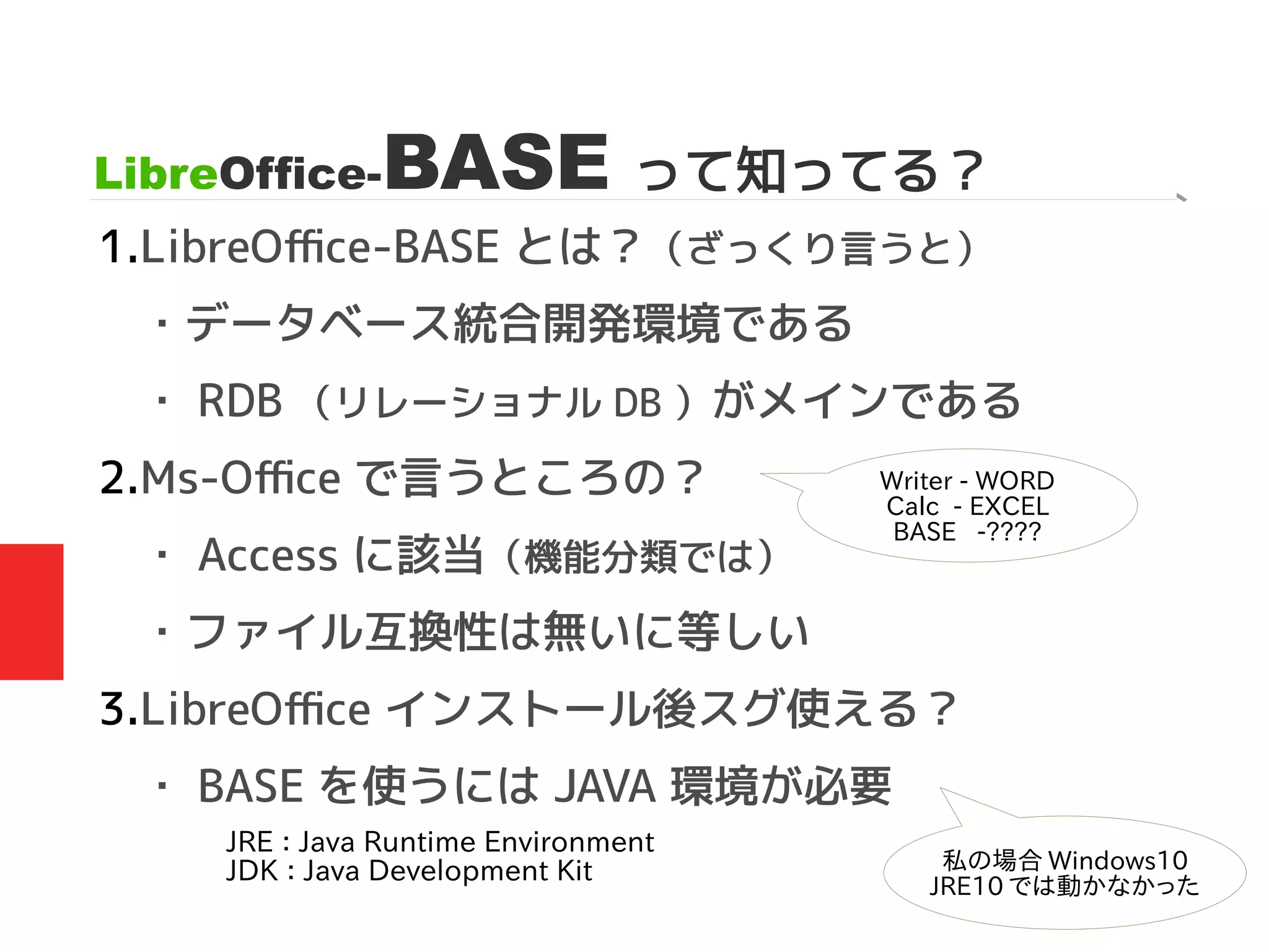 LibreOffice-BASE って知ってる？
1.LibreOffice-BASE とは？（ざっくり言うと）
・データベース統合開発環境である
・ RDB （リレーショナル DB ）がメインである
2.Ms-Office で言うところの？
・ Access に該当（機能分類では）
・ファイル互換性は無いに等しい
3.LibreOffice インストール後スグ使える？
・ BASE を使うには JAVA 環境が必要
Writer - WORD
Calc - EXCEL
BASE -????
JRE ： Java Runtime Environment
JDK ： Java Development Kit 私の場合 Windows10
JRE10 では動かなかった
 