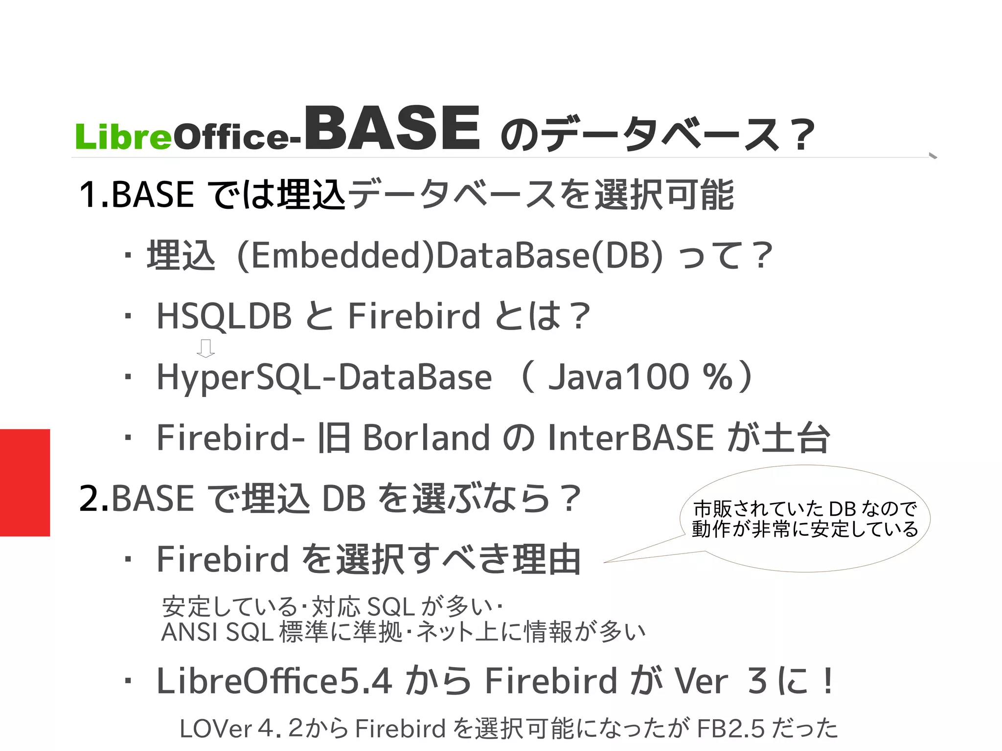 LibreOffice-BASE のデータベース？
1.BASE では埋込データベースを選択可能
・埋込 (Embedded)DataBase(DB) って？
・ HSQLDB と Firebird とは？
・ HyperSQL-DataBase （ Java100 ％）
・ Firebird- 旧 Borland の InterBASE が土台
2.BASE で埋込 DB を選ぶなら？
・ Firebird を選択すべき理由
・ LibreOffice5.4 から Firebird が Ver ３に！
市販されていた DB なので
動作が非常に安定している
安定している・対応 SQL が多い・
ANSI SQL 標準に準拠・ネット上に情報が多い
LOVer ４．２から Firebird を選択可能になったが FB2.5 だった
 